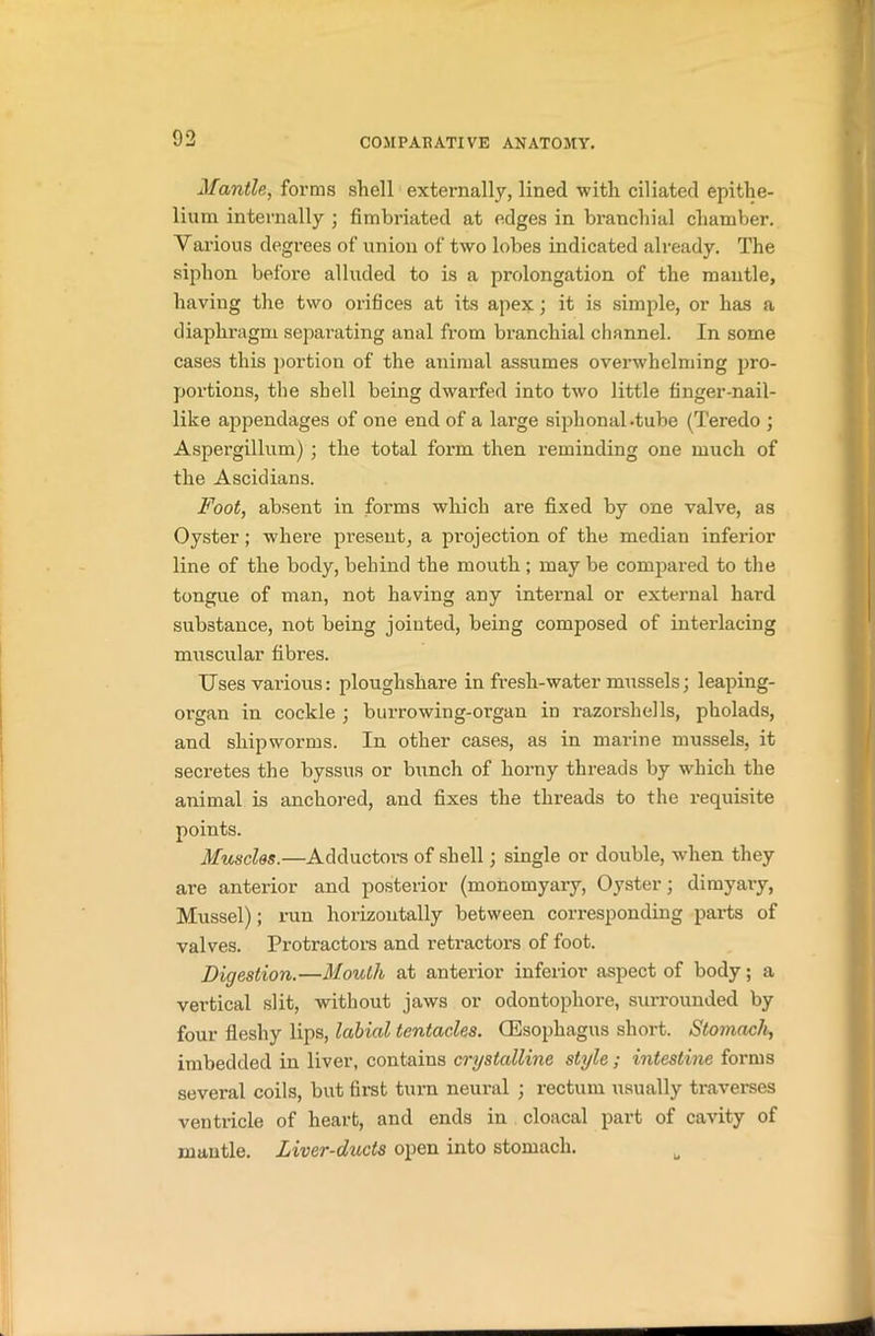 Mantle, forms shell externally, lined with ciliated epithe- lium internally ; fimbriated at edges in branchial chamber. Yarious degrees of union of two lobes indicated already. The siphon before alluded to is a prolongation of the mantle, having the two orifices at its apex;; it is simple, or has a diaphragm separating anal from branchial channel. In some cases this portion of the animal assumes overwhelming pro- portions, the shell being dwarfed into two little finger-nail- like apjiendages of one end of a large siphonal«tube (Teredo ; Aspergillum) ; the total form then reminding one much of the Ascidians. Foot, absent in forms which are fixed by one valve, as Oyster ; where present, a projection of the median inferior line of the body, behind the mouth ; may be compared to the tongue of man, not having any internal or external hard substance, not being jointed, being composed of interlacing muscular fibres. Uses vai-ious: ploughshare in fresh-water mussels; leaping- organ in cockle ; burrowing-organ in razorshells, pholads, and shipworms. In other cases, as in marine mussels, it secretes the byssus or bunch of horny threads by which the animal is anchored, and fixes the threads to the requisite points. Muscles.—Adductors of shell; single or double, when they are anterior and posterior (monomyary, Oyster; dimyary, Mussel); run horizontally between corresponding pai-ts of valves. Protractors and retractors of foot. Digestion.—Mouth at anterior inferior aspect of body; a vertical slit, without jaws or odontophore, surrounded by four fleshy lips, labial tentacles. (Esophagus short. Stomach, imbedded in liver, contains crystalline style ; intestine forms several coils, but first turn neural ; rectum usually traverses ventricle of heart, and ends in cloacal part of cavity of mantle. Liver-ducts open into stomach. u