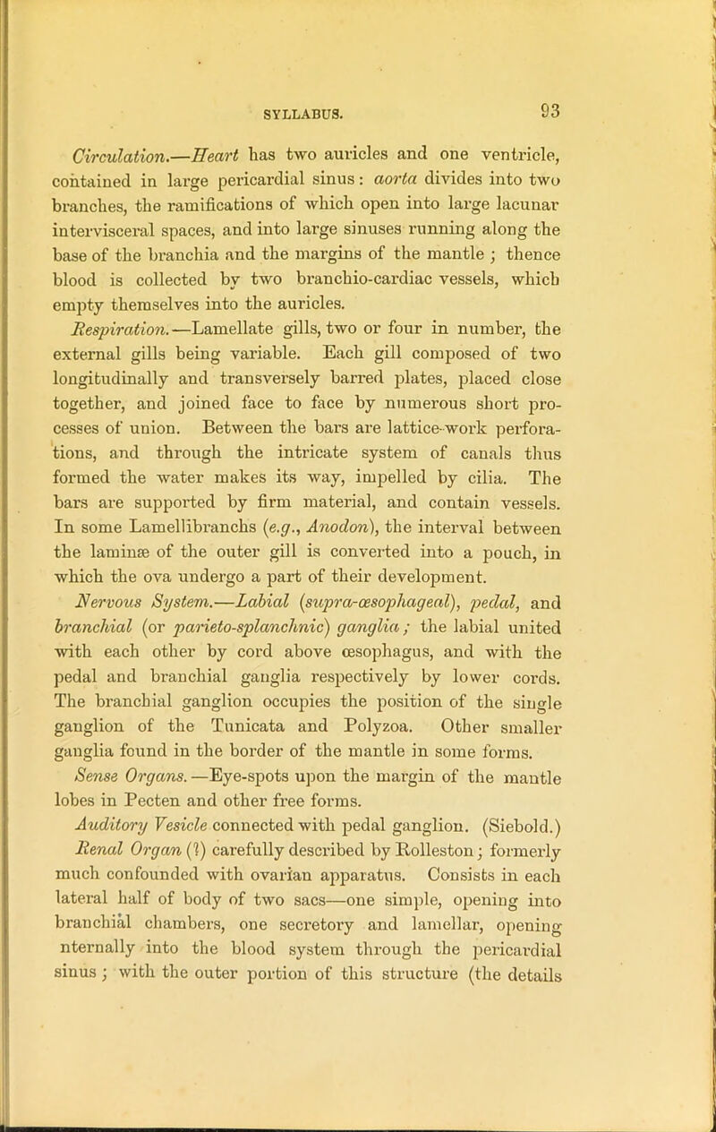 Circulation.—Heart has two auricles and one ventricle, contained in large pericardial sinus: aorta divides into two branches, the ramifications of which open into large lacunar in ter visceral spaces, and into large sinuses running along the base of the branchia and the margins of the mantle ; thence blood is collected by two branchio-cardiac vessels, which empty themselves into the auricles. Respiration.—Lamellate gills, two or four in number, the external gills being variable. Each gill composed of two longitudinally and transversely barred plates, placed close together, and joined face to face by numerous short pro- cesses of union. Between the bars are lattice- work perfora- tions, and through the intricate system of canals thus formed the water makes its way, impelled by cilia. The bars are supported by firm material, and contain vessels. In some Lamellibranchs (e.g., Anoclon), the interval between the laminse of the outer gill is converted into a pouch, in which the ova undergo a part of their development. Nervous System.—Labial (supra-cesopliageal), pedal, and branchial (or parieto-splanclmic) ganglia; the labial united with each other by cord above oesophagus, and with the pedal and branchial ganglia respectively by lower cords. The branchial ganglion occupies the position of the single ganglion of the Tunicata and Polyzoa. Other smaller ganglia found in the border of the mantle in some forms. Sense Organs. —Eye-spots upon the margin of the mantle lobes in Pecten and other free forms. Auditory Vesicle connected with pedal ganglion. (Siebold.) Renal Organ (1) carefully described by Rolleston; formerly much confounded with ovarian apparatus. Consists in each lateral half of body of two sacs—one simple, opening into branchial chambers, one secretory and lamellar, opening nternally into the blood system through the pericardial sinus ; with the outer portion of this structure (the details