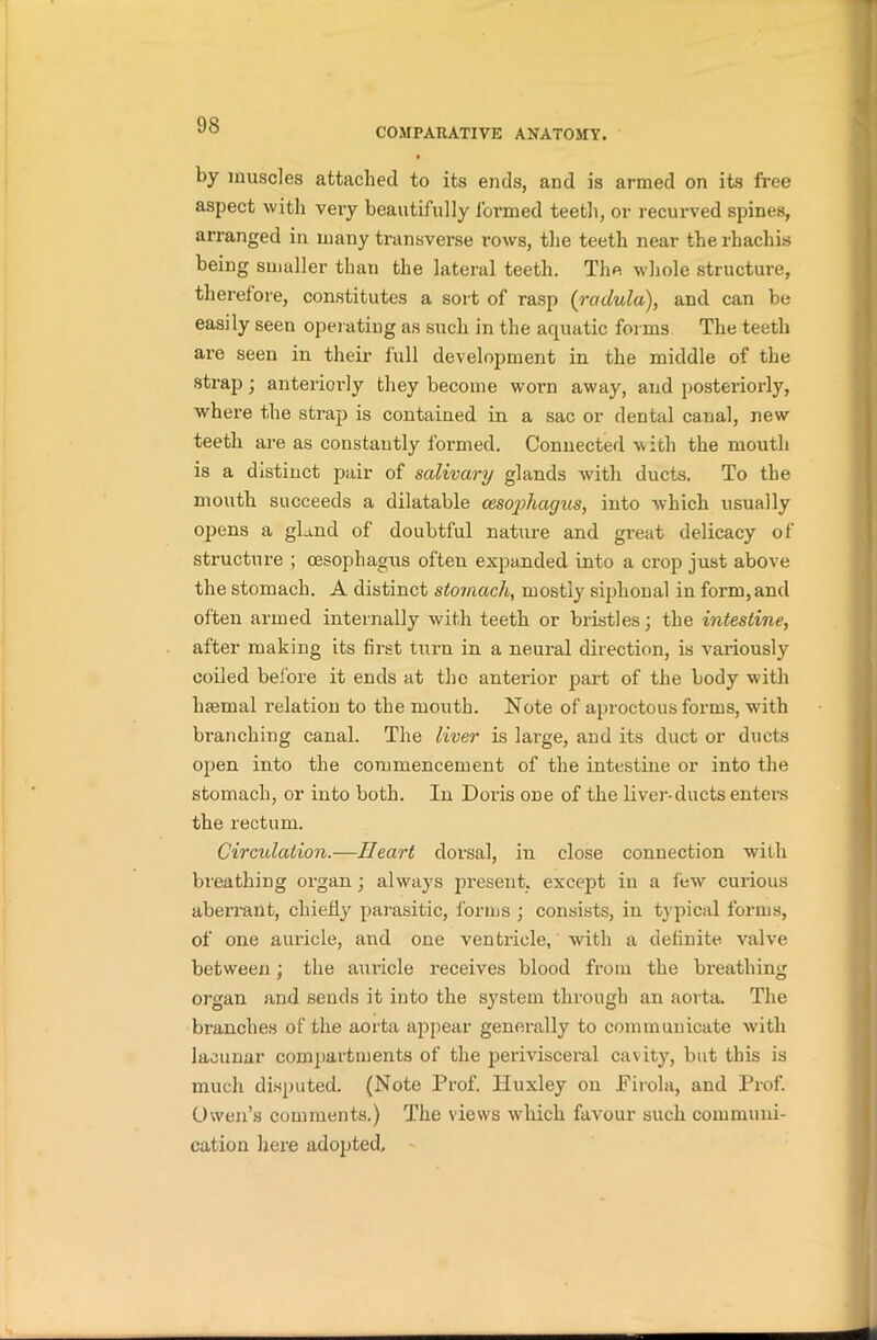 COMPARATIVE ANATOMY. by muscles attached to its ends, and is armed on its free aspect with very beautifully formed teeth, or recurved spines, arranged in many transverse rows, the teeth near the rhachis being smaller than the lateral teeth. The whole structure, therefore, constitutes a sort of rasp (rctdula), and can be easily seen operating as such in the aquatic forms The teeth are seen in their full development in the middle of the strap; anteriorly they become worm away, and posteriorly, where the strap is contained in a sac or dental canal, new teeth are as constantly formed. Connected with the mouth is a distinct pair of salivary glands with ducts. To the mouth succeeds a dilatable cesojihayus, into which usually opens a gland of doubtful nature and great delicacy of structure ; oesophagus often expanded into a crop just above the stomach. A distinct stomach, mostly siphonal in form, and often armed internally with teeth or bristles; the intestine, after making its first turn in a neural direction, is variously coiled before it ends at the anterior part of the body with hsemal relation to the mouth. Note of aproctous forms, with branching canal. The liver is large, and its duct or ducts open into the commencement of the intestine or into the stomach, or into both. In Doi’is one of the liver-ducts enters the rectum. Circulation.—Heart dorsal, in close connection with breathing organ; always present, except in a few curious aberrant, chiefly parasitic, forms ; consists, in typical forms, of one auricle, and one ventricle, with a definite valve between; the auricle receives blood from the breathing organ and sends it into the system through an aorta. The branches of the aorta appear generally to communicate with lacunar compartments of the perivisceral cavity, but this is much disputed. (Note Prof. Huxley on Pirola, and Prof. Owen’s comments.) The views which favour such communi- cation here adopted.