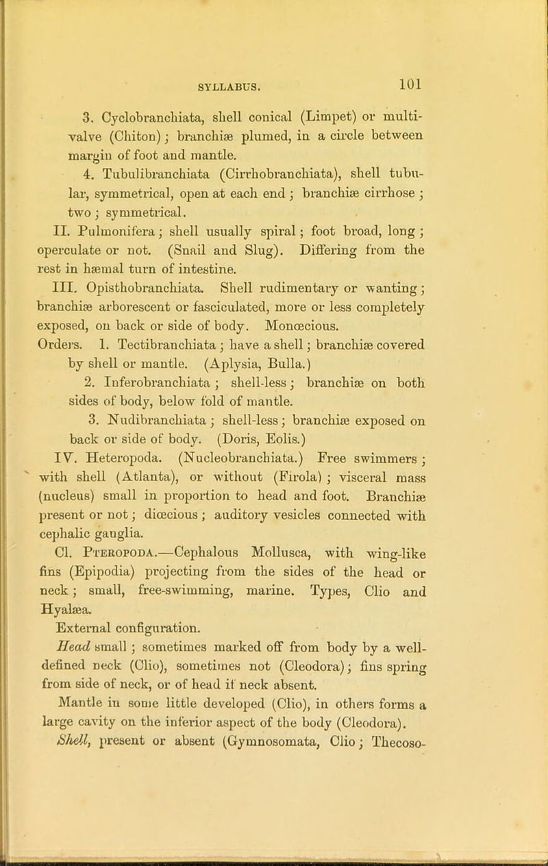 3. Cyclobranchiata, shell conical (Limpet) or multi- valve (Chiton); branchiae plumed, in a circle between margin of foot and mantle. 4. Tubulibranchiata (Cirrliobranchiata), shell tubu- lar, symmetrical, open at each end ; branchiae cirrhose ; two ; symmetrical. II. Pulinonifera; shell usually spiral; foot broad, long ; operculate or not. (Snail and Slug). Differing from the rest in haemal turn of intestine. III. Opisthobranchiata. Shell rudimentary or wanting ; branchiae arborescent or fasciculated, more or less completely exposed, on back or side of body. Monoecious. Orders. 1. Tectibranchiata ; have a shell; branchiae covered by shell or mantle. (Aplysia, Bulla.) 2. Inferobranchiata ; shell-less; branchiae on both sides of body, below fold of mantle. 3. Nudibrancliiata; shell-less; branchiae exposed on back or side of body. (Doris, Eolis.) IV. Heteropoda. (Nucleobranchiata.) Free swimmers; with shell (Atlanta), or without (Firola) ; visceral mass (nucleus) small in proportion to head and foot. Branchiae present or not; dioecious ; auditory vesicles connected with cephalic ganglia. Cl. Pteropoda.—Cephalous Mollusca, with wing-like fins (Epipodia) projecting from the sides of the head or neck; small, free-swimming, marine. Types, Clio and Hyakea. External configuration. Head small ; sometimes marked off from body by a well- defined neck (Clio), sometimes not (Cleodora); fins spring from side of neck, or of head if neck absent. Mantle in some little developed (Clio), in others forms a large cavity on the inferior aspect of the body (Cleodora). Shell, present or absent (Gymnosomata, Clio; Thecoso-