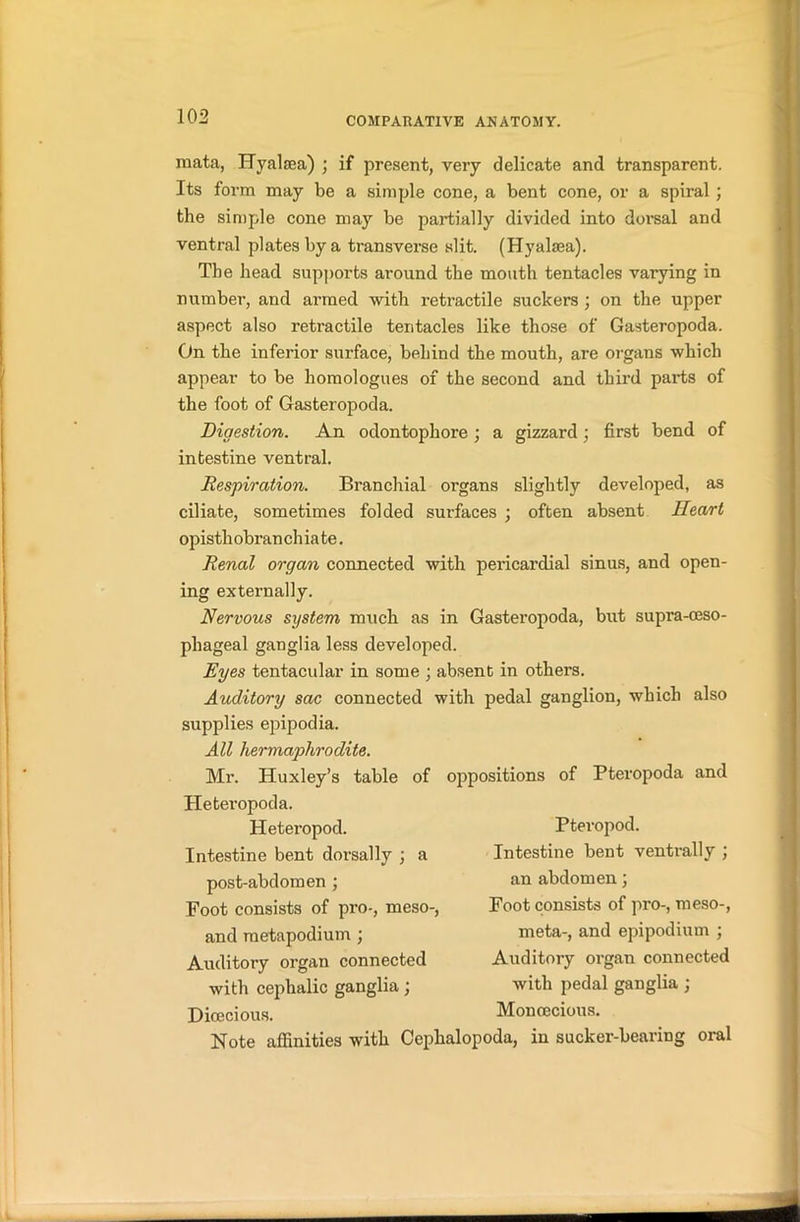 raata, ITyalsea) ; if present, very delicate and transparent. Its form may be a simple cone, a bent cone, or a spiral; the simple cone may be partially divided into dorsal and ventral plates by a transverse slit. (Hyalsea). The head supports around the mouth tentacles varying in number, and armed with retractile suckers ; on the upper aspect also retractile tentacles like those of Gasteropoda. On the inferior surface, behind the mouth, are organs which appear to be homologues of the second and third parts of the foot of Gasteropoda. Digestion. An odontophore; a gizzard; first bend of intestine ventral. Respiration. Branchial organs slightly developed, as ciliate, sometimes folded surfaces ; often absent Heart opisthobranchiate. Renal organ connected with pericardial sinus, and open- ing externally. Nervous system much as in Gasteropoda, but supra-ceso- pliageal ganglia less developed. Eyes tentacular in some ; absent in others. Auditory sac connected with pedal ganglion, which also supplies epipodia. All hermaphrodite. Mr. Huxley’s table of oppositions of Pteropoda and Ileteropoda. Heteropod. Intestine bent dorsally ; a post-abdomen ; Foot consists of pro-, meso-, and metapodium ; Auditory organ connected with cephalic ganglia; Dioecious. Pteropod. Intestine bent ventrally ; an abdomen; Foot consists of pro-, meso-, meta-, and epipodium ; Auditory organ connected with pedal ganglia ; Monoecious. Note affinities with Cephalopoda, in sucker-bearing oral