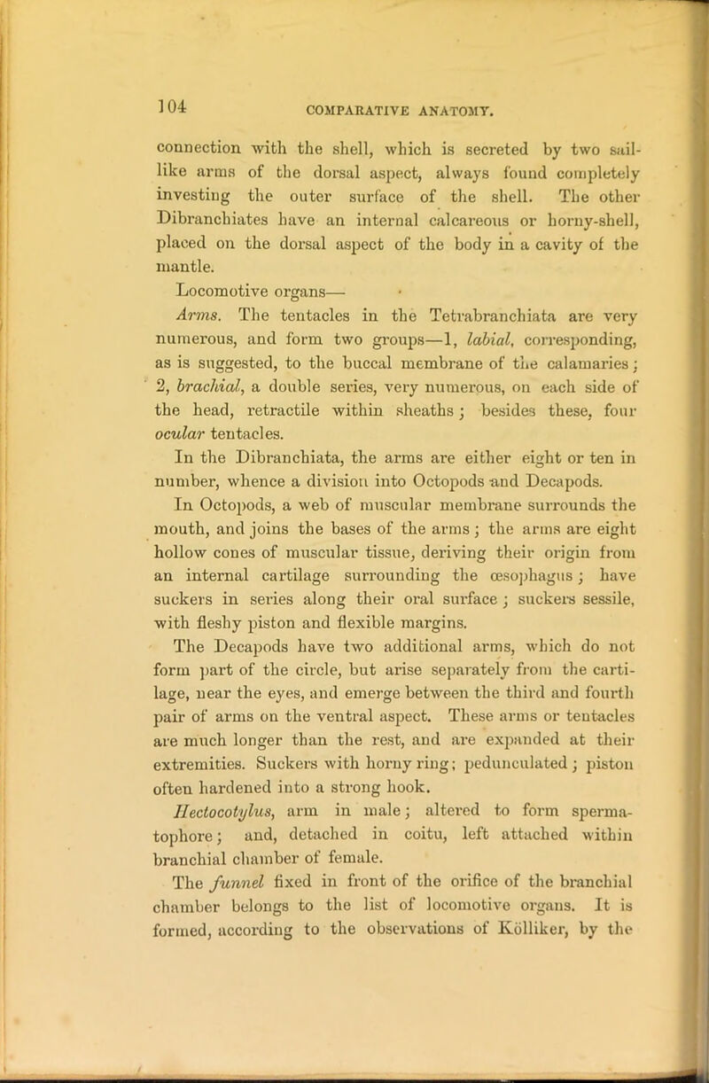 connection with the shell, which is secreted by two sail- like arms of the dorsal aspect, always found completely investing the outer surface of the shell. The other Dibranchiates have an internal calcareous or horny-shell, placed on the dorsal aspect of the body in a cavity of the mantle. Locomotive organs— Arms. The tentacles in the Tetrabranchiata are very numerous, and form two groups—1, labial, corresponding, as is suggested, to the buccal membrane of the calamaries; 2, brachial, a double series, very numerous, on each side of the head, retractile within sheaths; besides these, four ocular tentacles. In the Dibran chiata, the arms are either eight or ten in number, whence a division into Octopods and Decapods. In Octopods, a web of muscular membrane surrounds the mouth, and joins the bases of the arms ; the arms are eight hollow cones of muscular tissue, deriving their origin from an internal cartilage surrounding the oesophagus; have suckers in sei-ies along their oral surface ; suckers sessile, with fleshy piston and flexible margins. The Decapods have two additional arms, which do not form part of the circle, but arise separately from the carti- lage, near the eyes, and emerge between the third and fourth pair of arms on the ventral aspect. These arms or tentacles are much longer than the rest, and are expanded at their extremities. Suckers with horny ring; pedunculated ; piston often hardened into a strong hook. Hectocotylus, arm in male; altered to form sperma- tophore; and, detached in coitu, left attached within branchial chamber of female. The funnel fixed in front of the orifice of the branchial chamber belongs to the list of locomotive organs. It is formed, according to the observations of Ivolliker, by the