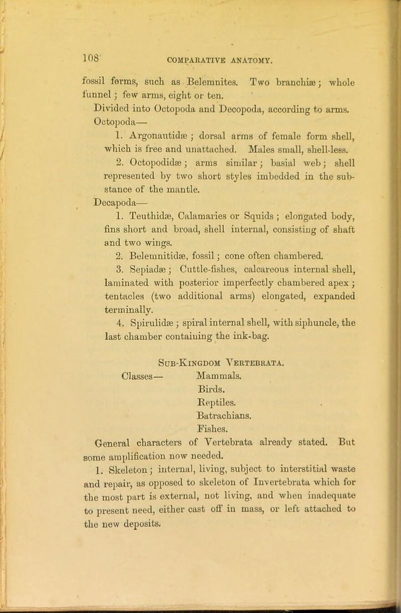 fossil forms, sucli as Belemnites. Two branchiae; whole funnel; few arms, eight or ten. Divided into Octopoda and Decopoda, according to aims. Octopoda— 1. Argonautidse ; dorsal arms of female form shell, which is free and unattached. Males small, shell-less. 2. Octopodidse; arms similar; basial web; shell represented by two short styles imbedded in the sub- stance of the mantle. Decapoda— 1. Teuthidae, Calamaries or Squids ; elongated body, fins short and broad, shell internal, consisting of shaft and two wings. 2. Belemnitidae, fossil; cone often chambered. 3. Sepiadas; Cuttle-fishes, calcareous internal shell, laminated with posterior imperfectly chambered apex ; tentacles (two additional arms) elongated, expanded terminally. 4. Spirulidae j spiral internal shell, with siphuncle, the last chamber containing the ink-bag. Sub-Kingdom Yertebrata. Classes— Mammals. Birds. Reptiles. Batrachians. Fishes. General characters of Yertebrata already stated. But some amplification now needed. 1. Skeleton; internal, living, subject to interstitial waste and repair, as opposed to skeleton of Invertebrata which for the most part is external, not living, and when inadequate to present need, either cast off in mass, or left attached to the new deposits.