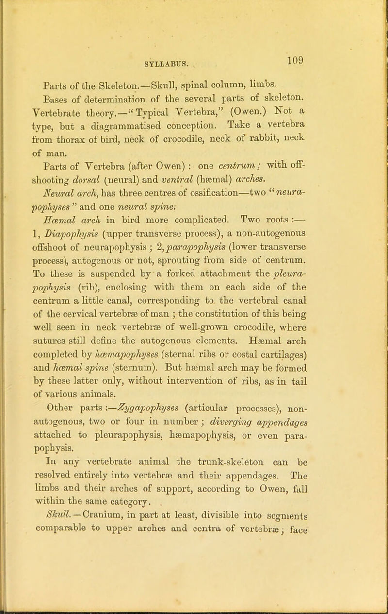 Parts of the Skeleton.—Skull, spinal column, limbs. Bases of determination of the several parts of skeleton. Vertebrate theory.—“Typical Vertebra,” (Owen.) Not a type, but a diagrammatised conception. Take a vertebra from thorax of bird, neck of crocodile, neck of rabbit, neck of man. Parts of Vertebra (after Owen) : one centrum; with off- shooting dorsal (neural) and ventral (hsemal) arches. Neural arch, has three centres of ossification—two “neura- pophyses ” and one neural spine. Hcemal arch in bird more complicated. Two roots :— 1, Diapophysis (upper transverse process), a non-autogenous offshoot of neurapophysis ; 2,parapophysis (lower transverse process), autogenous or not, sprouting from side of centrum. To these is suspended by a forked attachment the pleura- pophysis (rib), enclosing with them on each side of the centrum a little canal, corresponding to the vertebral canal of the cervical vertebrae of man ; the constitution of this being well seen in neck vertebrae of well-grown crocodile, where sutures still define the autogenous elements. Hsemal arch completed by hcemapophyses (sternal ribs or costal cartilages) and hcemal spine (sternum). But hsemal arch may be formed by these latter only, without intervention of ribs, as in tail of various animals. Other parts -.—Zygapophyses (articular processes), non- autogenous, two or four in number ; diverging appendages attached to pleurapophysis, hsemapophysis, or even para- pophysis. In any vertebrate animal the trunk-skeleton can be resolved entirely into vertebrae and their appendages. The limbs and their arches of support, according to Owen, fall within the same category. Shull. — Cranium, in part at least, divisible into segments comparable to upper arches and centra of vertebrae; face