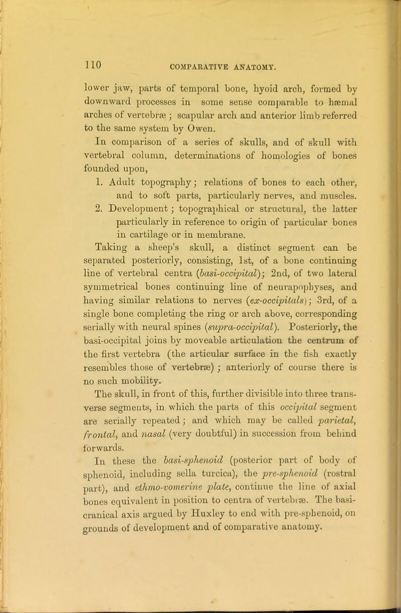 lower jaw, parts of temporal bone, liyoid arch, formed by downward processes in some sense comparable to haemal arches of vertebrae ; scapular arch and anterior limb referred to the same system by Owen. In comparison of a series of skulls, and of skull with vertebral column, determinations of homologies of bones founded upon, 1. Adult topography; relations of bones to each other, and to soft parts, particularly nerves, and muscles. 2. Development; topographical or structural, the latter particularly in reference to origin of particular bones in cartilage or in membrane. Taking a sheep’s skull, a distinct segment can be separated posteriorly, consisting, 1st, of a bone continuing line of vertebral centra fbasi-occipitaV); 2nd, of two lateral symmetrical bones continuing line of neurapnpbyses, and having similar relations to nerves (ex-occijntals); 3rd, of a single bone completing the ring or arch above, corresponding serially with neural spines (supra-occipital). Posteriorly, the basi-occipital joins by moveable articulation the centrum of the fii’st vertebra (the articular surface in the fish exactly resembles those of vertebra;) ; anteriorly of course there is no such mobility. The skull, in front of this, further divisible into three trans- verse segments, in which the parts of this occipital segment are serially repeated; and which may be called parietal, frontal, and nasal (very doubtful) in succession from behind forwards. In these the basi-sphenoid (posterior part of body of sphenoid, including sella turcica), the pre-sphenoid (rostral part), and ethmo-vomerine plate, continue the line of axial bones equivalent in position to centra of vertebras. The basi- cranical axis argued by Huxley to end with pre-sphenoid, on grounds of development and of comparative anatomy.