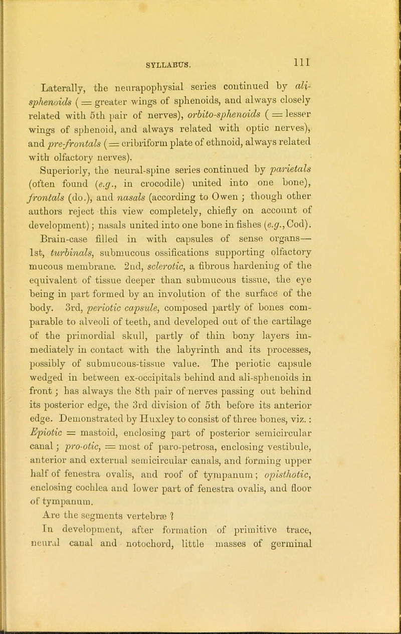 Laterally, the neurapophysial series continued by (di- sphenoids ( = greater wings of sphenoids, and always closely related with 5th pair of nerves), orbito-sphenoids ( = lesser wings of sphenoid, and always related with optic nerves)* and pre-frontals (= cribriform plate of ethnoid, always related with olfactory nerves). Superiorly, the neural-spine series continued by parietals (often found (e.g., in crocodile) united into one bone), frontals (do.), and nasals (according to Owen ; though other authors reject this view completely, chiefly on account of development); nasals united into one bone in fishes (e.g., Cod). Brain-case filled in with capsules of sense organs— 1st, turbinals, submucous ossifications supporting olfactory mucous membrane. 2nd, sclerotic, a fibrous hardening of the equivalent of tissue deeper than submucous tissue, the eye being in part formed by an involution of the surface of the body. 3rd, periotic capsule, composed partly of bones com- parable to alveoli of teeth, and developed out of the cartilage of the primordial skull, partly of thin bony layers im- mediately in contact with the labyrinth and its processes, possibly of submucous-tissue value. The periotic capsule wedged in between ex-occipitals behind and ali-spheuoids in front ; has always the 8th pair of nerves passing out behind its posterior edge, the 3rd division of 5th before its anterior edge. Demonstrated by Huxley to consist of three bones, viz.: Epiotic = mastoid, enclosing part of posterior semicircular canal; pro-otic, — most of paro-petrosa, enclosing vestibule, anterior and exterual semicircular canals, and forming upper half of fenestra ovalis, and roof of tympanum; opisthotic, enclosing cochlea and lower part of fenestra ovalis, and floor of tympanum. Are the segments vertebra 1 In development, after formation of primitive trace, neural canal and notochord, little masses of germinal