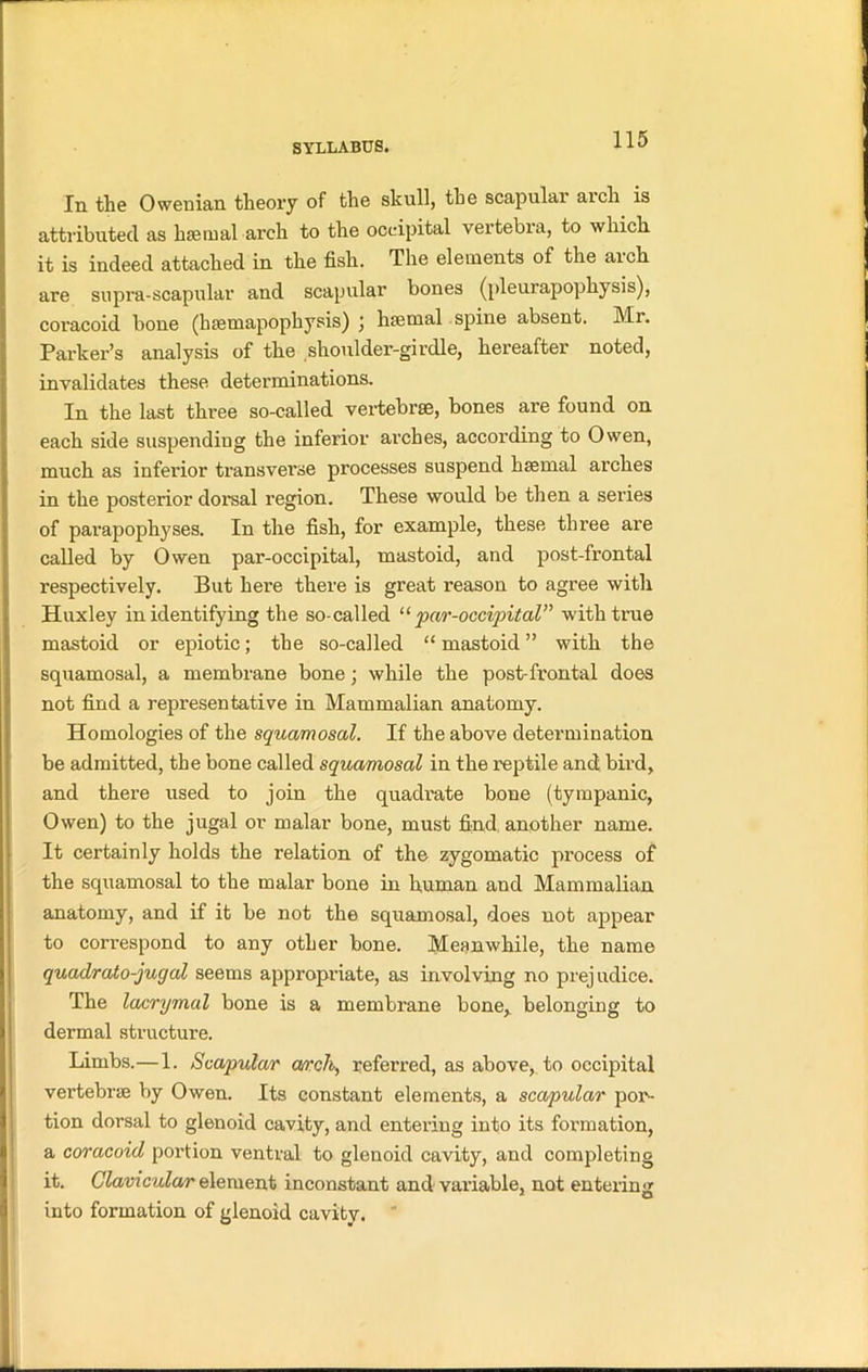 111 the Owenian theory of the skull, the scapulai aicli is attributed as hsetnal arch to the occipital vertebra, to which it is indeed attached in the fish. The elements of the arch are supra-scapular and scapular bones (pleurapophysis), coracoid bone (hsetnapophysis) ; haemal spine absent. Mr. Parker’s analysis of the shoulder-girdle, hereafter noted, invalidates these determinations. In the last three so-called vertebrae, bones are found on each side suspendiug the inferior arches, according to Owen, much as inferior transverse processes suspend haemal arches in the posterior dorsal region. These would be then a series of parapophyses. In the fish, for example, these three are called by Owen par-occipital, mastoid, and post-frontal respectively. But here there is great reason to agree with Huxley in identifying the so-called “ par-occipital” with true mastoid or epiotic; the so-called “ mastoid ” with the squamosal, a membrane bone; while the post-frontal does not find a representative in Mammalian anatomy. Homologies of the squamosal. If the above determination be admitted, the bone called squamosal in the reptile and bird, and there used to join the quadi'ate bone (tympanic, Owen) to the jugal or malar bone, must find another name. It certainly holds the relation of the zygomatic process of the squamosal to the malar bone in human and Mammalian anatomy, and if it be not the squamosal, does not appear to correspond to any other bone. Meanwhile, the name quadrato-juqal seems appropriate, as involving no prejudice. The lacrymal bone is a membrane bone, belonging to dermal structure. Limbs.—1. Scapular arch, referred, as above, to occipital vertebrae by Owen. Its constant elements, a scapular por- tion dorsal to glenoid cavity, and entering into its formation, a coracoid portion ventral to glenoid cavity, and completing it. Clavicular element inconstant and variable, not entering 1 O into formation of glenoid cavity.