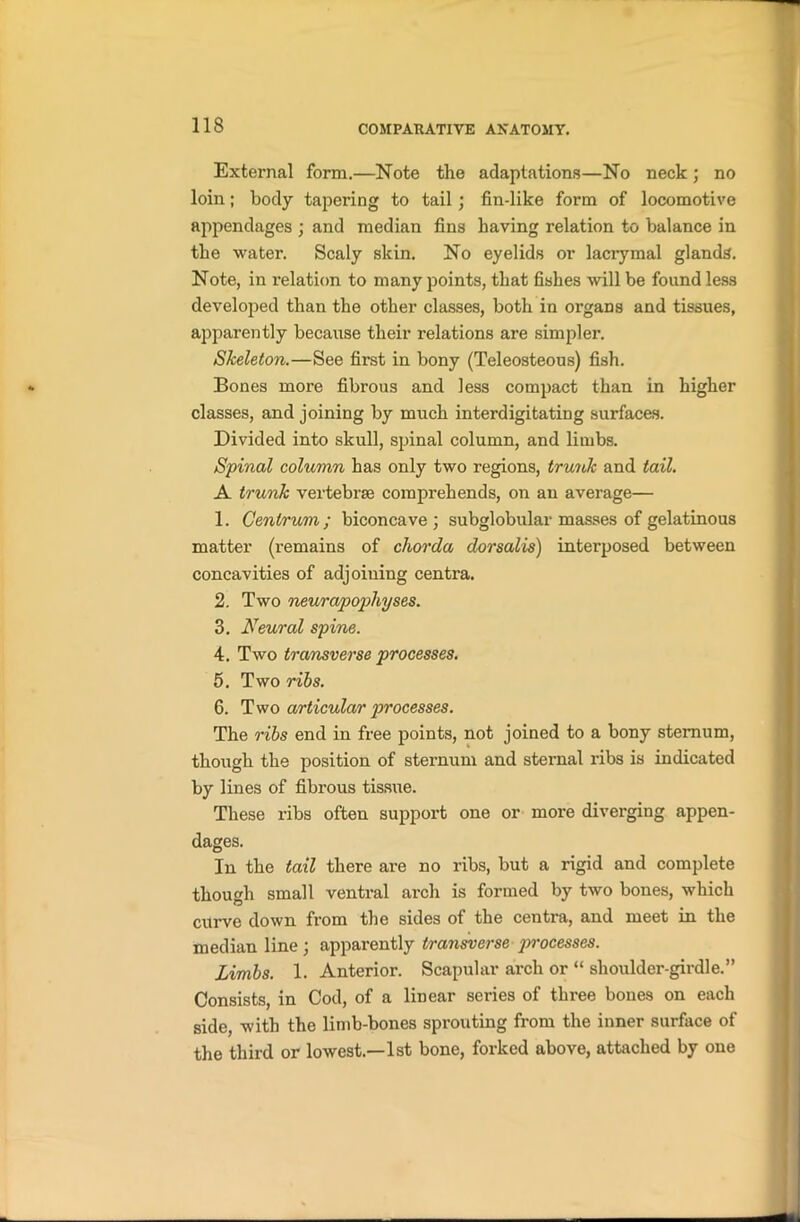 External form.—Note the adaptations—No neck ; no loin; body tapering to tail; fin-like form of locomotive appendages ; and median fins having relation to balance in the water. Scaly skin. No eyelids or lacrymal glands. Note, in relation to many points, that fishes will be found less developed than the other classes, both in organs and tissues, apparently because their relations are simpler. Skeleton.—See first in bony (Teleosteous) fish. Bones more fibrous and less compact than in higher classes, and joining by much interdigitating surfaces. Divided into skull, spinal column, and limbs. Spinal column has only two regions, trunk and tail. A trunk vertebrse comprehends, on an average— 1. Centrum ; biconcave ; subglobular masses of gelatinous matter (remains of chorda dorsalis) interposed between concavities of adjoining centra. 2. Two neurapopliyses. 3. Neural spine. 4. Two transverse processes. 5. Two rids. 6. Two articular processes. The ribs end in free points, not joined to a bony sternum, though the position of sternum and sternal ribs is indicated by lines of fibrous tissue. These ribs often support one or more diverging appen- dages. In the tail there are no ribs, but a rigid and complete though small ventral arch is formed by two bones, which curve down from the sides of the centra, and meet in the median line ; apparently transverse processes. Limbs. 1. Anterior. Scapular arch or “ shoulder-girdle.” Consists, in Cod, of a linear series of three bones on each side, with the limb-bones sprouting from the inner surface of the third or lowest.—1st bone, forked above, attached by one