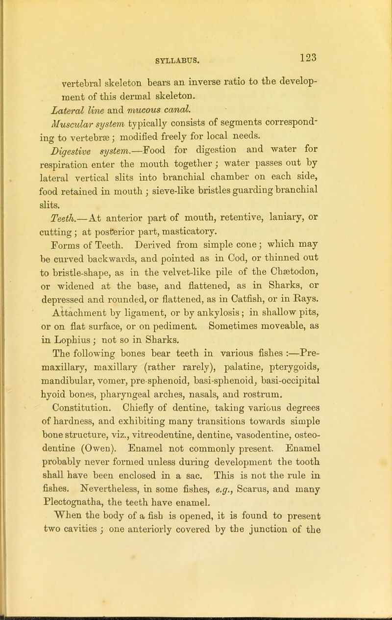 vertebral skeleton bears an inverse ratio to tbe develop- ment of this dermal skeleton. Lateral line and mucous canal. Muscular system typically consists of segments correspond- ing to vertebrae j modified freely for local needs. Digestive system,.—Food for digestion and water for respiration enter the mouth together) water passes out by lateral vertical slits into branchial chamber on each side, food retained in mouth ; sieve-like bristles guarding branchial slits. Teeth.—At anterior part of mouth, retentive, laniary, or cutting ; at posterior part, masticatory. Forms of Teeth. Derived from simple cone; which may be curved backwards, and pointed as in Cod, or thinned out to bristle-shape, as in the velvet-like pile of the Chsetodon, or widened at the base, and flattened, as in Sharks, or depressed and rounded, or flattened, as in Catfish, or in Rays. Attachment by ligament, or by ankylosis ; in shallow pits, or on flat surface, or on pediment. Sometimes moveable, as in Lophius ; not so in Sharks. The following bones bear teeth in various fishes :—Pre- maxillary, maxillary (rather rarely), palatine, pterygoids, mandibular, vomer, pre sphenoid, basi-sphenoid, basi-occipital hyoid bones, pharyngeal arches, nasals, and rostrum. Constitution. Chiefly of dentine, taking various degrees of hardness, and exhibiting many transitions towards simple bone structure, viz., vitreodentine, dentine, vasodentine, osteo- dentine (Owen). Enamel not commonly present. Enamel probably never formed unless during development the tooth shall have been enclosed in a sac. This is not the rule in fishes. Nevertheless, in some fishes, e.g., Scarus, and many Plectognatha, the teeth have enamel. When the body of a fish is opened, it is found to present two cavities ; one anteriorly covered by the junction of the