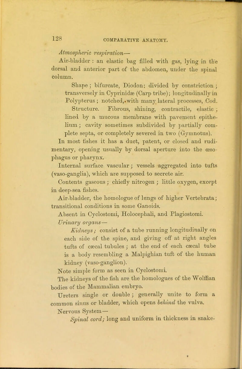 Atmospheric respiration— Air-bladder : an elastic bag filled with gas, lying in the dorsal and anterior part of the abdomen, under the spinal column. Shape; bifurcate, Diodon; divided by constriction ; transversely in Cyprinidse (Carp tribe); longitudinally in Polypterus ; notched,, with many lateral processes, Cod. Structure. Fibrous, shining, contractile, elastic ; lined by a mucous membrane with pavement epithe- lium ; cavity sometimes subdivided by partially com- plete septa, or completely severed in two (Cynmotus). In most fishes it has a duct, patent, or closed and rudi- mentary, opening usually by dorsal aperture into the oeso- phagus or pharynx. Internal surface vascular; vessels aggregated into tufts (vaso-ganglia), which are supposed to secrete air. Contents gaseous ; chiefly nitrogen ; little oxygen, except in deep-sea fishes. Air-bladder, the homologue of lungs of higher Vertebrata; transitional conditions in some Ganoids. Absent in Cyclostomi, Holocephali, and Plagiostomi. Urinary organs— Kidneys ; consist of a tube running longitudinally on each side of the spine, and giving off at right angles tufts of csecal tubules ; at the end of each caecal tube is a body resembling a Malpighian tuft of the human kidney (vaso-ganglion). Note simple form as seen in Cyclostomi. The kidneys of the fish are the homologues of the Wolffian bodies of the Mammalian embryo. Ureters single or double; generally unite to form a common sinus or bladder, which opens behind the vulva. Nervous System— Spinal cord; long and uniform in thickness in snake-