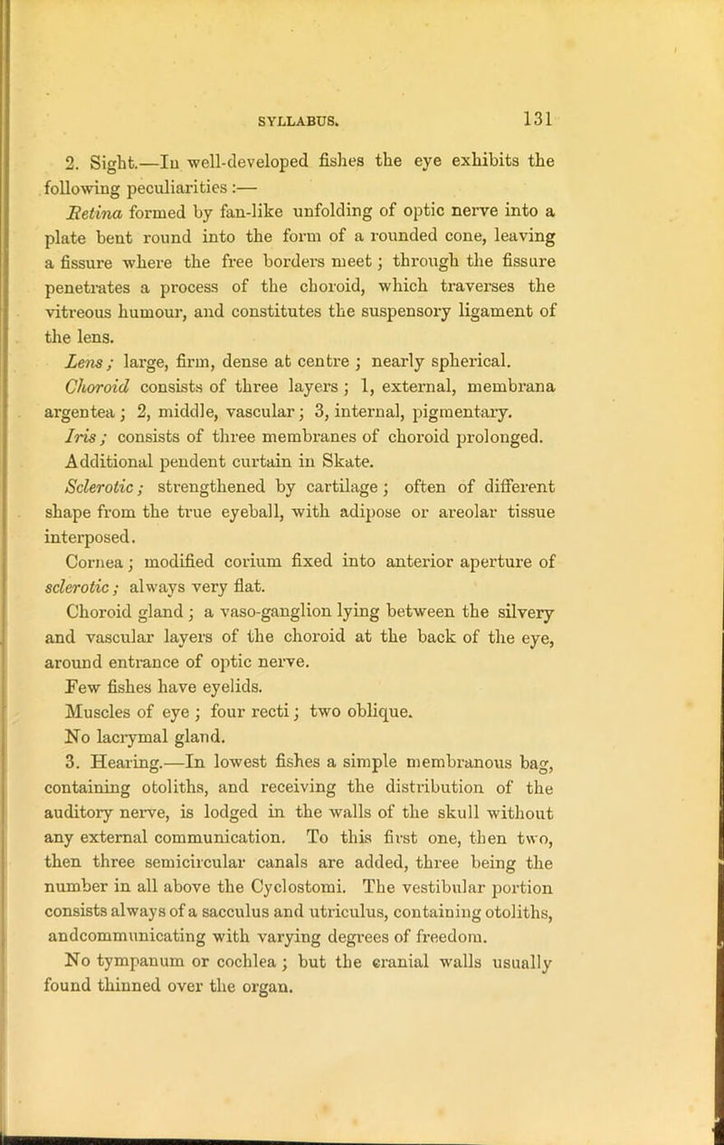 2. Sight.—Iu •well-developed fishes the eye exhibits the following peculiarities :— Retina formed by fan-like unfolding of optic nerve into a plate bent round into the form of a rounded cone, leaving a fissure where the free borders meet ; through the fissure penetrates a process of the choroid, which traverses the vitreous humour, and constitutes the suspensory ligament of the lens. Lens; large, firm, dense at centre ; nearly spherical. Choroid consists of three layers; 1, external, membrana argentea ; 2, middle, vascular; 3, internal, pigmentary. Iris ; consists of three membranes of choroid prolonged. Additional pendent curtain in Skate. Sclerotic; strengthened by cartilage ; often of different shape from the true eyeball, with adipose or areolar tissue interposed. Cornea; modified coriuni fixed into anterior aperture of sclerotic ; always very flat. Choroid gland ; a vaso-ganglion lying between the silvery and vascular layers of the choroid at the back of the eye, ai’ound entrance of optic nerve. Few fishes have eyelids. Muscles of eye ; four recti; two oblique. No lacrymal gland. 3. Hearing.—In lowest fishes a simple membranous bag, containing otoliths, and receiving the distribution of the auditory nerve, is lodged in the walls of the skull without any external communication. To this first one, then two, then three semicircular canals are added, three being the number in all above the Cyclostomi. The vestibular portion consists always of a sacculus and utriculus, containing otoliths, andcommunicating with varying degrees of freedom. No tympanum or cochlea; but the cranial walls usually found thinned over the organ.