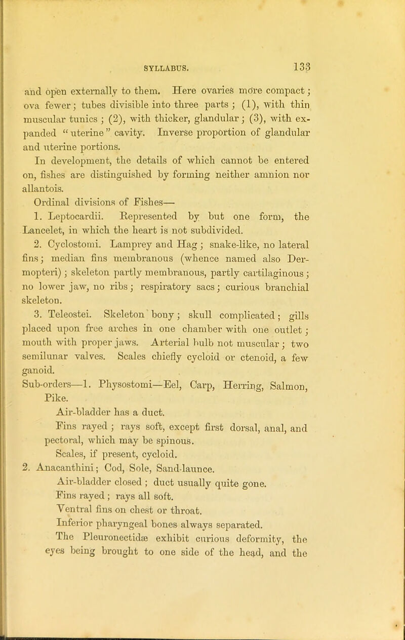 and open externally to them. Here ovaries more compact; ova fewer; tubes divisible into three parts; (1), with thin muscular tunics ; (2), with thicker, glandular; (3), with ex- panded “ uterine ” cavity. Inverse proportion of glandular and uterine portions. In development, the details of which cannot be entered on, fishes are distinguished by forming neither amnion nor allantois. Ordinal divisions of Fishes— 1. Leptocardii. Represented by but one form, the Lancelet, in which the heart is not subdivided. 2. Cyclostomi. Lamprey and Hag ; snake-like, no lateral fins; median fins membranous (whence named also Der- mopteri); skeleton partly membranous, partly cartilaginous ; no lower jaw, no ribs; respiratory sacs; curious branchial skeleton. 3. Teleostei. Skeleton bony; skull conqdicated ; gills placed upon free arches in one chamber with one outlet; mouth with proper jaws. Arterial bulb not muscular; two semilunar valves. Scales chiefly cycloid or ctenoid, a few ganoid. Sub-orders—1. Physostomi—Eel, Carp, Herring, Salmon, Pike. Air-bladder has a duct. Fins rayed ; rays soft, except first dorsal, anal, and pectoral, which may be spinous. Scales, if present, cycloid. 2. Anacanthini; Cod, Sole, Sand-launce. Air-bladder closed ; duct usually quite gone. Fins rayed ; rays all soft. Ventral fins on chest or throat. Inferior pharyngeal bones always separated. The Pleuronectidae exhibit curious deformity, the eyes being brought to one side of the head, and the