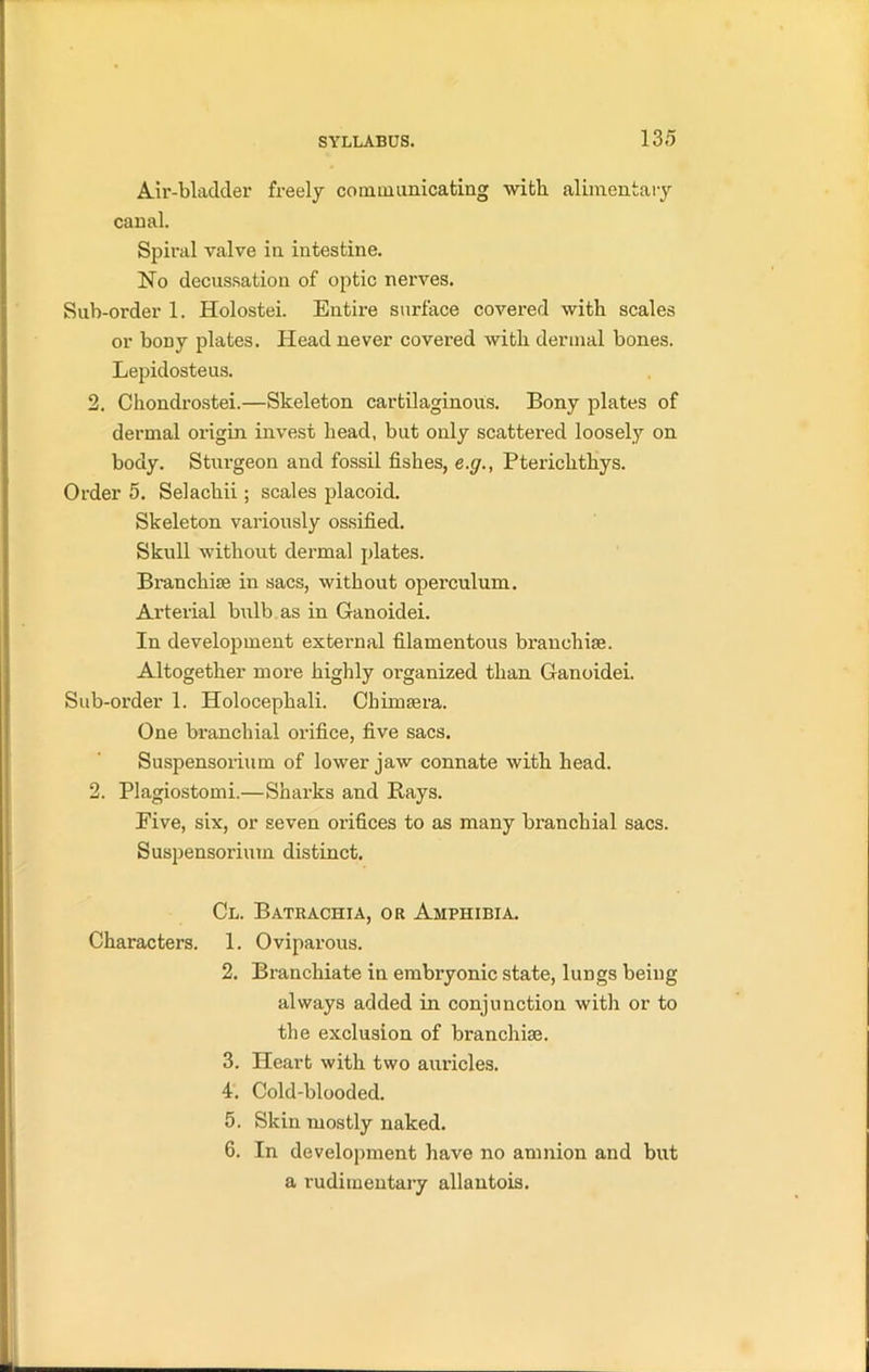 Air-bladder freely communicating with, alimentary canal. Spiral valve in intestine. No decussation of optic nerves. Sub-order 1. Holostei. Entire surface covered with scales or bony plates. Head never covered with dermal bones. Lepidosteus. 2. Chondrostei.—Skeleton cartilaginous. Bony plates of dermal origin invest head, but only scattered loosely on body. Sturgeon and fossil fishes, e.g., Pterichthys. Order 5. Selachii; scales placoid. Skeleton variously ossified. Skull without dermal plates. Branchiae in sacs, without operculum. Arterial bulb as in Ganoidei. In development external filamentous branchiae. Altogether more highly oi’ganized than Ganoidei. Sub-order 1. Holocephali. Chimaera. One branchial orifice, five sacs. Suspensorium of lower jaw connate with head. 2. Plagiostomi.—Sharks and Bays. Eive, six, or seven orifices to as many branchial sacs. Suspensorium distinct. Cl. Batrachia, or Amphibia. Characters. 1. Oviparous. 2. Branchiate in embryonic state, lungs being always added in conjunction with or to the exclusion of branchiae. 3. Heart with two auricles. 4. Cold-blooded. 5. Skin mostly naked. 6. In development have no amnion and but a rudimentary allantois.