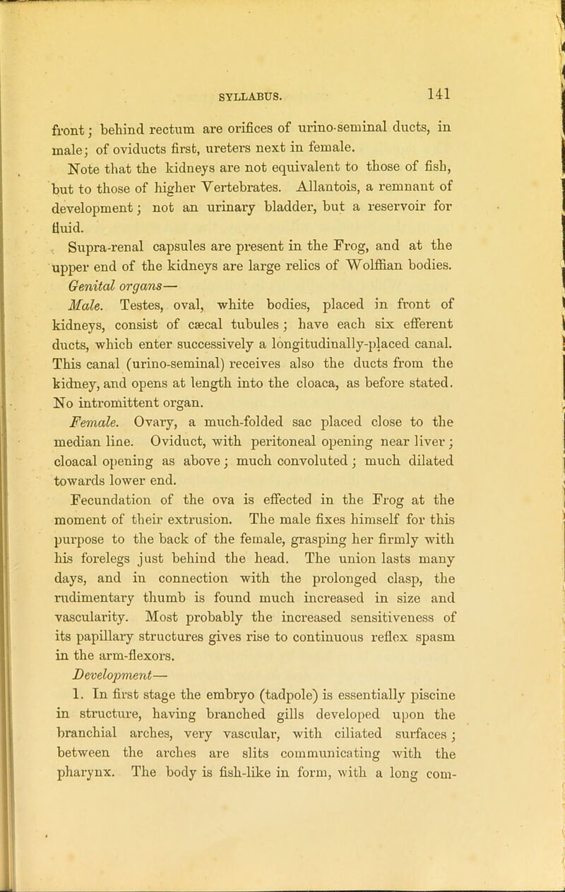 front; behind rectum are orifices of urino-seminal ducts, in male; of oviducts first, ureters next in female. Note that the kidneys are not equivalent to those of fish, but to those of higher Vertebrates. Allantois, a remnant of development; not an urinary bladder, but a reservoir for fluid. Supra-renal capsules are present in the Frog, and at the upper end of the kidneys are large relics of Wolffian bodies. Genital organs— Male. Testes, oval, white bodies, placed in front of kidneys, consist of csecal tubules; have each six efferent ducts, which enter successively a longitudinally-placed canal. This canal (urino-seminal) receives also the ducts from the kidney, and opens at length into the cloaca, as before stated. No intromittent organ. Female. Ovary, a much-folded sac placed close to the median line. Oviduct, with peritoneal opening near liver; cloacal opening as above; much convoluted; much dilated towards lower end. Fecundation of the ova is effected in the Frog at the moment of their extrusion. The male fixes himself for this purpose to the back of the female, grasping her firmly with his forelegs just behind the head. The union lasts many days, and in connection with the prolonged clasp, the rudimentary thumb is found much increased in size and vascularity. Most probably the increased sensitiveness of its papillary structures gives rise to continuous reflex spasm in the arm-flexors. Development— 1. In first stage the embryo (tadpole) is essentially piscine in structure, having branched gills developed upon the branchial arches, very vascular, with ciliated surfaces; between the ar-ches are slits communicating with the pharynx. The body is fish-like in form, with a long com-
