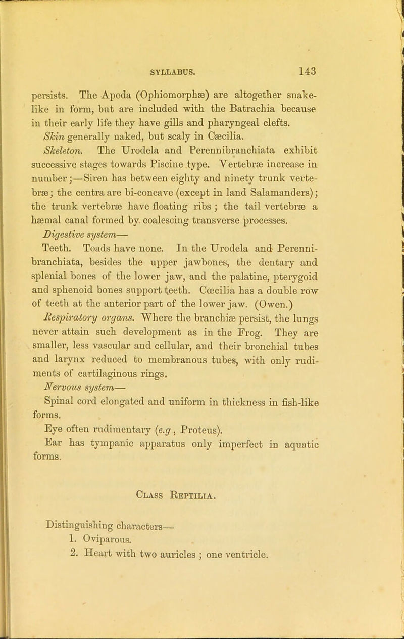 persists. The Apoda (Ophiomorphse) are altogether snake- like in form, but are included with the Batrachia because in their early life they have gills and pharyngeal clefts. Skin generally naked, hut scaly in Csecilia. Skeleton. The Urodela and Perennibranchiata exhibit successive stages towards Piscine type. Vertebrse increase in number;—Siren has between eighty and ninety trunk verte- brae ; the centra are bi-concave (except in land Salamanders); the trunk vertebrae have floating ribs ; the tail vertebrae a haemal canal formed by coalescing transverse processes. Digestive system— Teeth. Toads have none. In the Urodela and Perenni- branchiata, besides the upper jawbones, the dentary and splenial bones of the lower jaw, and the palatine, pterygoid and sphenoid bones support teeth. Ccecilia has a double row of teeth at the anterior part of the lower jaw. (Owen.) Respiratory organs. Where the branchiae persist, the lungs never attain such development as in the Frog. They are smaller, less vascular and cellular, and their bronchial tubes and larynx reduced to membranous tubes, with only rudi- ments of cartilaginous rings. Nervous system— Spinal cord elongated and uniform in thickness in fish-like forms. Eye often rudimentary (e.g . Proteus). Ear has tympanic apparatus only imperfect in aquatic forms. Class Reptilia. Distinguishing characters— 1. Oviparous. 2. Heart with two auricles ; one ventricle.