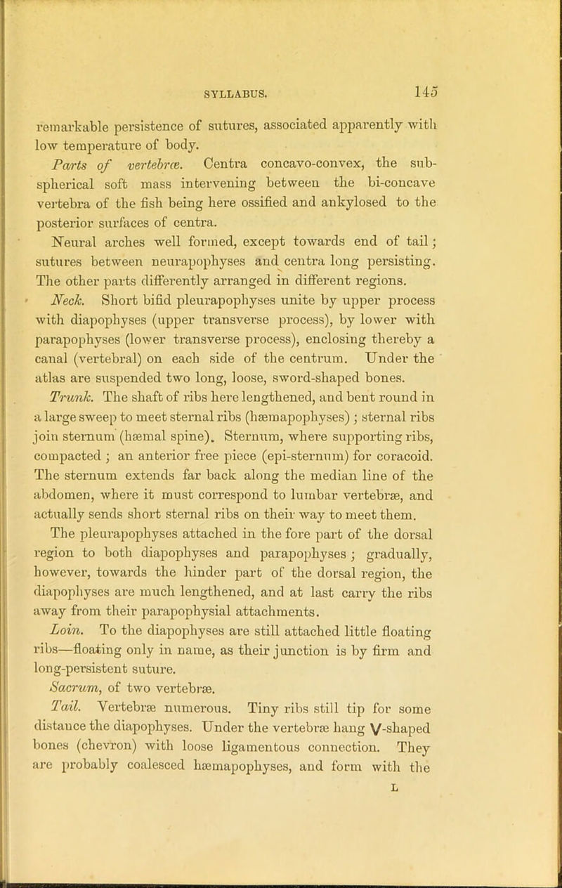 remarkable persistence of sutures, associated apparently with low temperature of body. Parts of vertebrce. Centra concavo-convex, the sub- spherical soft mass intervening between the bi-concave vertebra of the fish being here ossified and ankylosed to the posterior surfaces of centra. Neural arches well formed, except towards end of tail; sutures between neurapophyses and centra long persisting. The other parts differently arranged in different regions. Neck. Short bifid pleurapophyses unite by upper process with diapophyses (upper transverse process), by lower with parapophyses (lower transverse process), enclosing thereby a canal (vertebral) on each side of the centrum. Under the atlas are suspended two long, loose, sword-shaped bones. Trunk. The shaft of ribs here lengthened, and bent round in a large sweep to meet sternal ribs (hsemapophyses) ; sternal ribs join sternum (haemal spine). Sternum, where supporting ribs, compacted ; an anterior free piece (epi-sternum) for coracoid. The sternum extends far back along the median line of the abdomen, where it must correspond to lumbar vertebrae, and actually sends short sternal ribs on their way to meet them. The pleurapophyses attached in the fore part of the dorsal region to both diapophyses and parapophyses; gradually, however, towards the hinder part of the dorsal region, the diapophyses are much lengthened, and at last carry the ribs away from their parapophysial attachments. Loin. To the diapophyses are still attached little floating ribs—floating only in name, as their j unction is by firm and long-persistent suture. Sacrum, of two vertebrae. Tail. Vertebrae numerous. Tiny ribs still tip for some distance the diapophyses. Under the vertebrae hang V-shaped bones (chevron) with loose ligamentous connection. They are probably coalesced haem apophyses, and form with the L