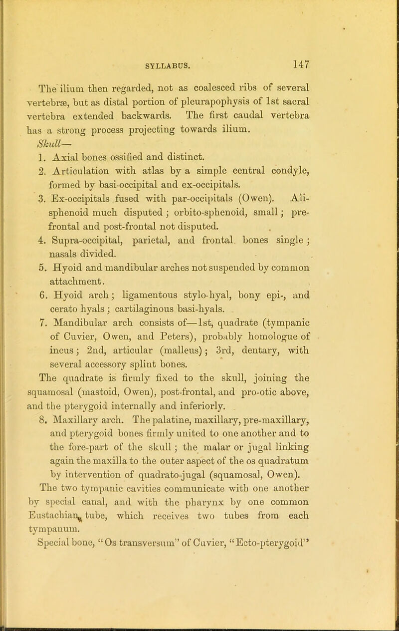 The ilium then regarded, not as coalesced ribs of several vertebne, but as distal portion of pleurapophysis of 1st sacral vertebra extended backwards. The first caudal vertebra has a strong process projecting towards ilium. Skull— 1. Axial bones ossified and distinct. 2. Articulation with atlas by a simple central condyle, formed by basi-occipital and ex-occipitals. 3. Ex-occipitals fused with par-occipitals (Owen). Ali- sphenoid much disputed ; orbito-sphenoid, small; pre- frontal and post-frontal not disputed. 4. Supra-occipital, parietal, and frontal bones single; nasals divided. 5. Hyoid and mandibular arches not suspended by common attachment. 6. Hyoid arch; ligamentous stylo-hyal, bony epi-, and cerato hyals ; cartilaginous basi-hyals. 7. Mandibular arch consists of—1st, quadrate (tympanic of Cuvier, Owen, and Peters), probably homologue of incus; 2nd, articular (malleus); 3rd, dentary, with several accessory splint bones. The quadrate is firmly fixed to the skull, joining the squamosal (mastoid, Owen), post-frontal, and pro-otic above, and the pterygoid internally and interiorly. 8. Maxillaxy arch. The palatine, maxillary, pre-maxillary, and pterygoid bones firmly united to one another and to the fore-part of the skull; the malar or jugal linking again the maxilla to the outer aspect of the os quadratum by intervention of quadrato-jugal (squamosal, Owen). The two tympanic cavities communicate with one another by special canal, and with the pharynx by one common Eustachian^ tube, which receives two tubes from each tympanum. Special bone, “Os transversum” of Cuvier, “Ecto-pterygoid” r.