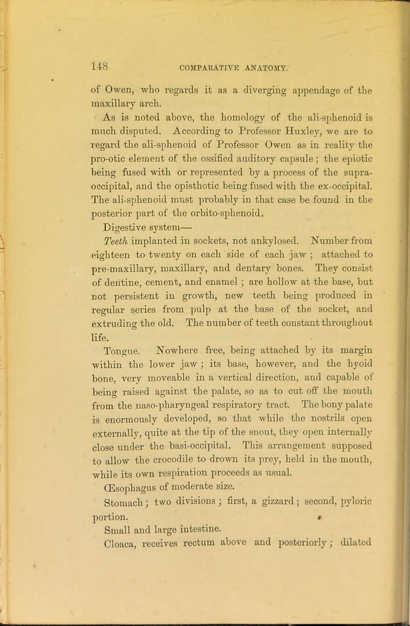 of Owen, who regards it as a diverging appendage of the maxillary arch. As is noted above, the homology of the ali-sphenoid is much disputed. According to Professor Huxley, we are to regard the ali-sphenoid of Professor Owen as in reality the pro-otic element of the ossified auditory capsule; the epiotic being fused with or represented by a process of the supra- occipital, and the opisthotic being fused with the ex-occipital. The ali-sphenoid must probably in that case be found in the posterior part of the orbito-sphenoid. Digestive system— Teeth implanted in sockets, not ankylosed. Number from eighteen to twenty on each side of each jaw ; attached to pre-maxillary, maxillary, and dentary bones. They consist of dentine, cement, and enamel; are hollow at the base, but not persistent in growth, new teeth being produced in regular series from pulp at the base of the socket, and extruding the old. The number of teeth constant throughout life. Tongue. Nowhere free, being attached by its margin within the lower jaw ; its base, however, and the hyoid bone, very moveable in a vertical direction, and capable of being raised against the palate, so as to cut off the mouth from the naso-pharyngeal respiratory tract. The bony palate is enormously developed, so that while the nostrils open externally, quite at the tip of the snout, they open internally close under the basi-occipital. This arrangement supposed to allow the crocodile to drown its prey, held in the mouth, while its own respiration proceeds as usual. (Esophagus of moderate size. Stomach; two divisions ; first, a gizzard; second, pyloric portion. * Small and large intestine. Cloaca, receives rectum above and posteriorly; dilated