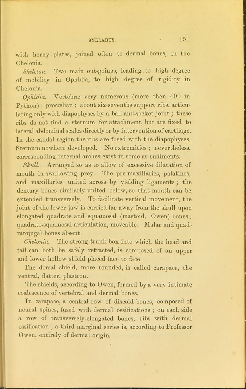 with horny plates, joined often to dermal bones, in the Chelonia. Skeleton. Two main out-goings, leading to high degree of mobility in Opliidia, to high degree of rigidity in Chelonia. Opliidia. Vertebrae very numerous (more than 400 in Python) ; proccelian ; about six-sevenths support ribs, articu- lating only with diapophyses by a ball-and-socket joint; these ribs do not find a sternum for attachment, but are fixed to lateral abdominal scales directly or by intervention of cartilage. In the caudal region the ribs are fused with the diapophyses. Sternum nowhere developed. No extremities ; nevertheless, corresponding internal arches exist in some as rudiments. Skull. Ax-ranged so as to allow of excessive dilatation of mouth in swallowing prey. The pre-maxillaries, palatines, and maxillaries united across by yielding ligaments; the dentary bones similarly united below, so that mouth can be extended transversely. To facilitate vertical movement, the joint of the lower jaw is carried far away from the skull upon elongated quadrate and squamosal (mastoid, Owen) bones ; quadrato-squamosal articulation, moveable. Malar and quad- ratojugal bones absent. Chelonia. The strong trunk-box into which the head and tail can both be safely retracted, is composed of an upper and lower hollow shield placed face to face The dorsal shield, more rounded, is called carapace, the ventral, flatter, plastron. The shields, according to Owen, formed by a very intimate coalescence of vertebral and dermal bones. In carapace, a central row of discoid bones, composed of neural spines, fused with dermal ossifications ; on each side a row of transversely-elongated bones, ribs with dermal ossification ; a third marginal series is, according to Professor Owen, entirely of dermal origin.