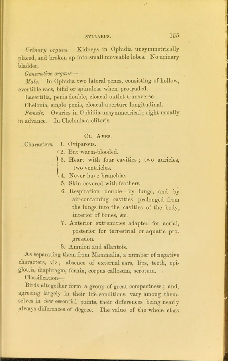 Urinary organs. Kidneys in Ophidia unsymmetrically placed, and broken up into small moveable lobes. No urinary bladder. Generative organs— Male. In Ophidia two lateral penes, consisting of hollow, evertible sacs, bifid or spinulose when protruded. Lacertilia, penis double, cloacal outlet transverse. Chelonia, single penis, cloacal aperture longitudinal. Female. Ovaries in Ophidia unsymmetrical; right usually in advance. In Chelonia a clitoris. Cl. Aves. Characters. 1. Oviparous. 2. But warm-blooded. 3. Heart with four cavities ; two auricles, two ventricles. , 4. Never have branchiae. 5. Skin covered with feathers. 6. Respiration double—by lungs, and by air-containing cavities prolonged from the lungs into the cavities of the body, interior of bones, &c. 7. Anterior extremities adapted for aerial, posterior for terrestrial or aquatic pro- gression. 8. Amnion and allantois. As separating them from Mammalia, a number of negative characters, viz., absence of external ears, lips, teeth, epi- glottis, diaphragm, fornix, corpus callosum, scrotum. Classification— Birds altogether form a group of great compactness; and, agreeing largely in their life-conditions, vary among them- selves in few essential points, their differences being nearly always differences of degree. The value of the whole class