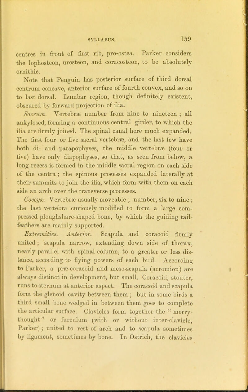 centres in front of first rib, pro-ostea. Parker considers the lopkosteon, urosteon, and coracorteon, to be absolutely ornithic. Note that Penguin has posterior surface of third dorsal centrum concave, anterior surface of fourth convex, and so on to last dorsal. Lumbar region, though definitely existent, obscured by forward projection of ilia. Sacrum. Vertebrae number from nine to nineteen j all ankylosed, forming a continuous central girder, to which the ilia are firmly joined. The spinal canal here much expanded. The first four or five sacral vertebrae, and the last few have both di- and parapophyses, the middle vertebrae (four or five) have only diapophyses, so that, as seen from below, a long recess is formed in the middle sacral region on each side of the centra; the spinous processes expanded laterally at their summits to join the ilia, which form with them on each side an arch over the transverse processes. Coccyx. Vei’tebrae usually moveable ; number, six to nine ; the last vertebra curiously modified to form a large com- pressed ploughshare-shaped bone, by which the guiding tail- feathers are mainly supported. Extremities. Anterior. Scapula and coracoid firmly united; scapula narrow, extending down side of thorax, nearly parallel with spinal column, to a greater or less dis- tance, according to flying powers of each bird. According to Parker, a prse-coracoid and meso-scapula (acromion) are always distinct in development, but small. Coracoid, stouter, runs to sternum at anterior aspect. The coracoid and scapula form the glenoid cavity between them ; but in some birds a third small bone wedged in between them goes to complete the articular surface. Clavicles form together the “ merry- thought ” or furculum (with or without inter-clavicle, Parker); united to rest of arch and to scapula sometimes by ligament, sometimes by bone. In Ostrich, the clavicles