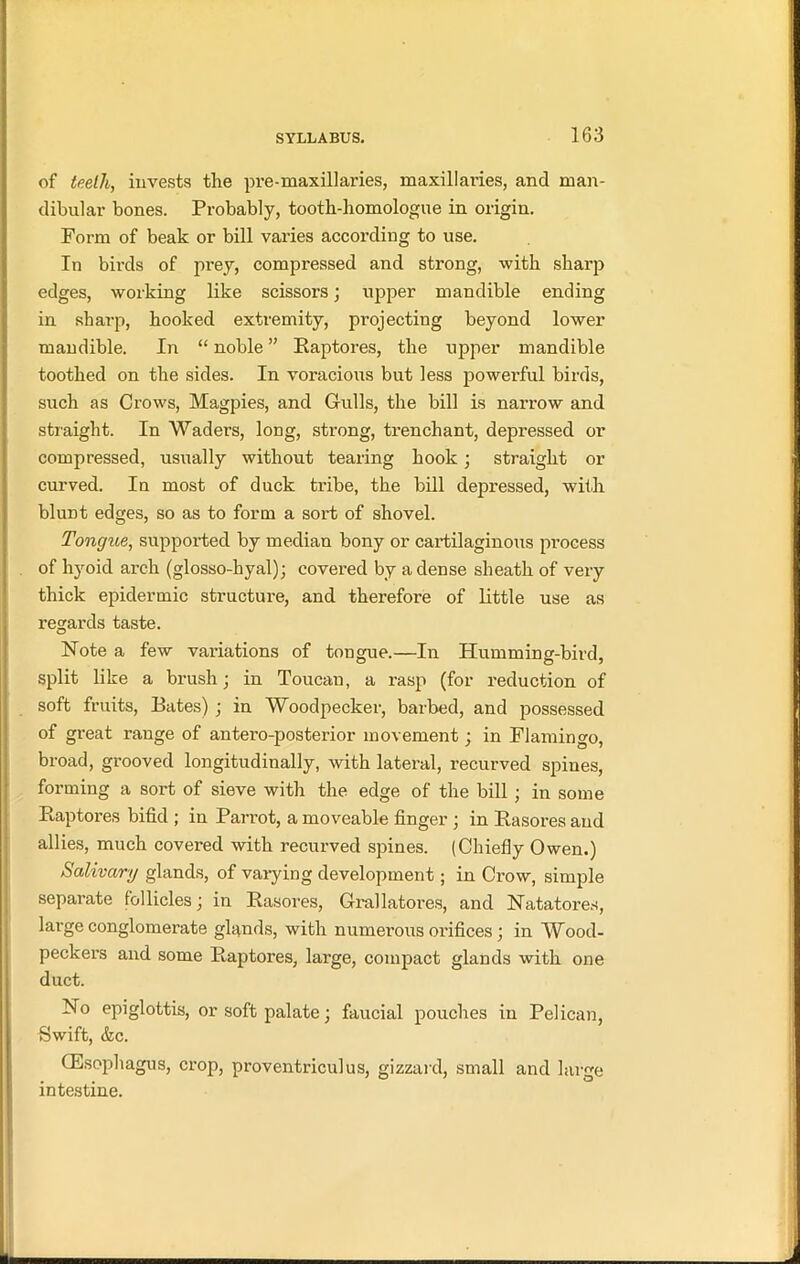 of teeth, invests the pre-maxillaries, maxillai’ies, and man- dibular bones. Probably, tooth-homologue in origin. Form of beak or bill varies according to use. In birds of prey, compressed and strong, with sharp edges, working like scissors; upper mandible ending in sharp, hooked extremity, projecting beyond lower mandible. In “ noble ” Raptores, the upper mandible toothed on the sides. In voracious but less powerful birds, such as Crows, Magpies, and Gulls, the bill is narrow and straight. In Waders, long, strong, trenchant, depressed or compressed, usually without tearing hook; straight or curved. In most of duck tribe, the bill depressed, with blunt edges, so as to form a sort of shovel. Tongue, supported by median bony or cartilaginous process of hyoid arch (glosso-hyal); covered by a dense sheath of very thick epidermic structure, and therefore of little use as regards taste. Note a few variations of tongue.—In Humming-bird, split like a brush; in Toucan, a rasp (for reduction of soft fruits, Bates) ; in Woodpecker, barbed, and possessed of great range of antero-posterior movement; in Flamingo, broad, grooved longitudinally, with lateral, recurved spines, forming a sort of sieve with the edge of the bill ; in some Raptores bifid ; in Parrot, a moveable finger ; in Rasores and allies, much covered with recurved spines. (Chiefly Owen.) Salivary glands, of varying development; in Crow, simple separate follicles; in Rasores, Grallatores, and Natatores, large conglomerate glands, with numerous orifices ; in Wood- peckers and some Raptores, large, compact glands with one duct. No epiglottis, or soft palate; faucial pouches in Pelican, Swift, &c. CEsophagus, crop, proventriculus, gizzard, small and large intestine.