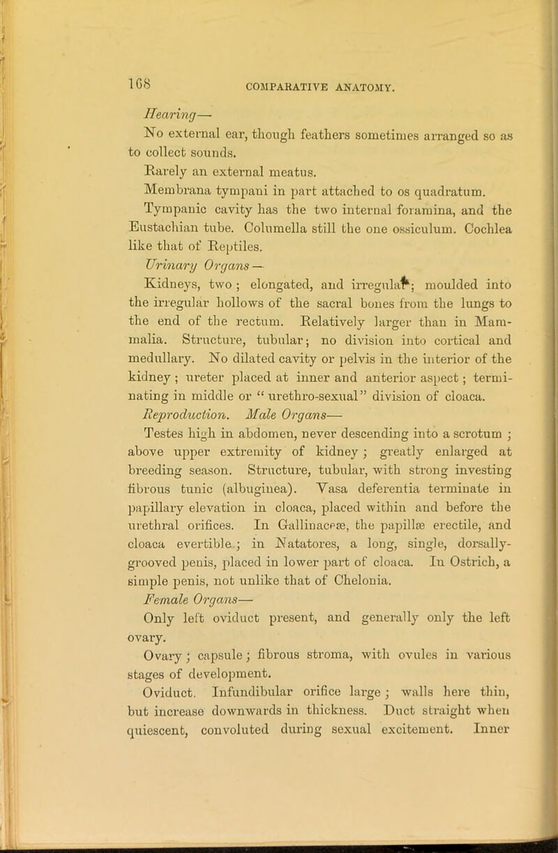 1G8 Hearing— No external ear, though feathers sometimes arranged so as to collect sounds. Rarely an external meatus. Membrana tympani in part attached to os quadrature. Tympanic cavity has the two internal foramina, and the Eustachian tube. Columella still the one ossiculum. Cochlea like that of Reptiles. Urinary Organs — Kidneys, two ; elongated, and irregular; moulded into the irregular hollows of the sacral bones from the lungs to the end of the rectum. Relatively larger than in Mam- malia. Structure, tubular; no division into cortical and medullary. No dilated cavity or pelvis in the interior of the kidney ; ureter placed at inner and anterior aspect; termi- nating in middle or “ urethro-sexual” division of cloaca. Reproduction. Male Organs— Testes high in abdomen, never descending into a scrotum ; above upper extremity of kidney ; greatly enlarged at breeding season. Structure, tubular, with strong investing fibrous tunic (albuginea). Vasa deferentia terminate in papillary elevation in cloaca, placed within and before the urethral orifices. In Gallinacpse, the papillae erectile, and cloaca evertible ; in Natatores, a long, single, dorsally- grooved penis, placed in lower part of cloaca. In Ostrich, a simple penis, not unlike that of Chelonia. Female Organs— Only left oviduct present, and generally only the left ovary. Ovary; capsule; fibrous stroma, with ovules in vai-ious stages of development. Oviduct. Infundibular orifice large ; walls here thin, but increase downwards in thickness. Duct straight when quiescent, convoluted during sexual excitement. Inner