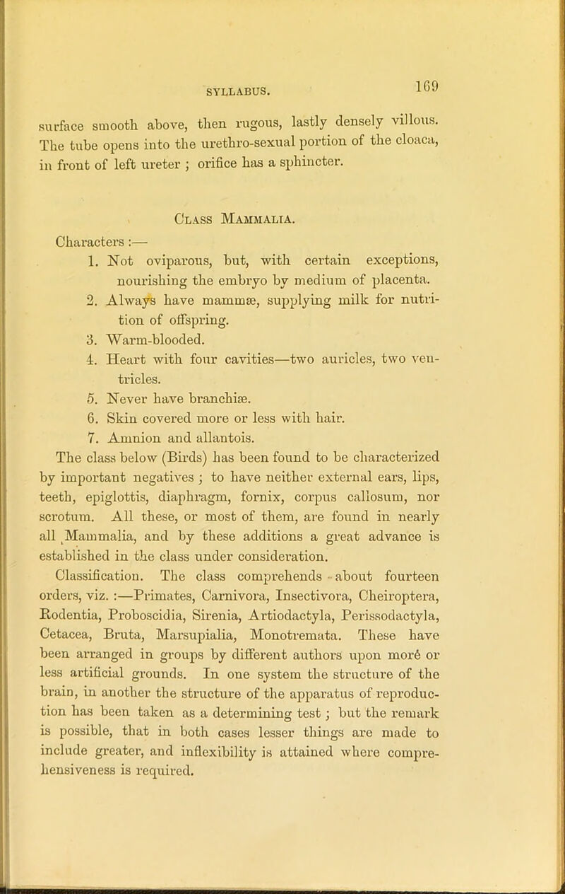 1G9 surface smooth above, then rugous, lastly densely villous. The tube opens into the urethro-sexual portion of the cloaca, in front of left ureter ; orifice has a sphincter. Class Mammalia. Characters:— 1. Not oviparous, but, with certain exceptions, nourishing the embryo by medium of placenta. 2. Always have mammae, supplying milk for nutri- tion of offspring. 3. Warm-blooded. 4. Heart with four cavities—two auricles, two ven- tricles. 5. Never have branchiae. 6. Skin covered more or less with hair. 7. Aunnion and allantois. The class below (Birds) has been found to be characterized by important negatives ; to have neither external ears, lips, teeth, epiglottis, diaphragm, fornix, corpus callosum, nor scrotum. All these, or most of them, are found in nearly all Mammalia, and by these additions a great advance is established in the class under consideration. Classification. The class comprehends about fourteen orders, viz. :—Primates, Carnivora, Insectivora, Cheiroptera, Rodentia, Proboscidia, Sirenia, Artiodactyla, Perissodactyla, Cetacea, Bruta, Marsupialia, Monotremata. These have been arranged in groups by different authors upon mor6 or less artificial grounds. In one system the structure of the brain, in another the structure of the apparatus of reproduc- tion has been taken as a determining test; but the remark is possible, that in both cases lesser things are made to include greater, and inflexibility is attained where compre- hensiveness is required.