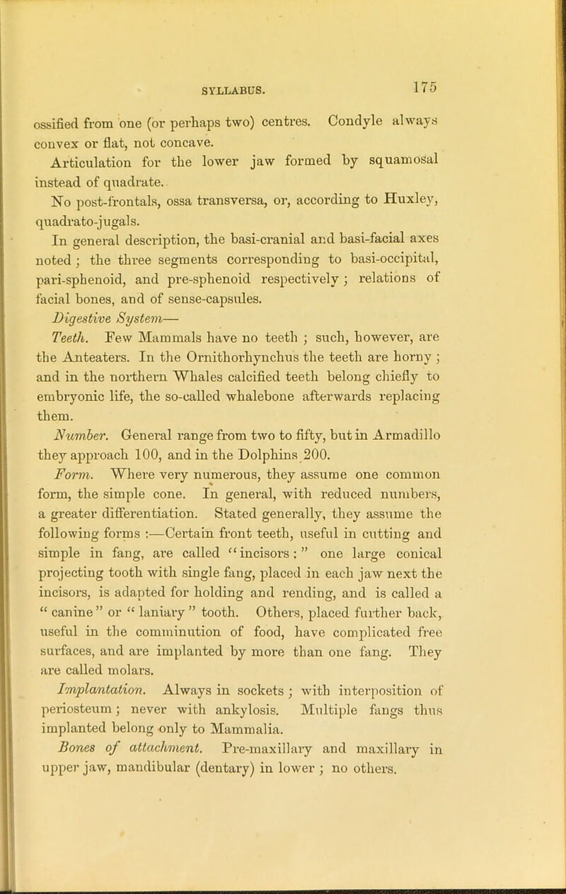 ossified from one (or perhaps two) centres. Condyle always convex or flat, not concave. Articulation for the lower jaw formed by squamosal instead of quadrate. No post-frontals, ossa transversa, or, according to Huxley, quadrato-j ugal s. In general description, the basi-cranial and basi-facial axes noted ; the three segments corresponding to basi-occipital, pari-spkenoid, and pre-sphenoid respectively; relations of facial bones, and of sense-capsules. Digestive System— Teeth. Few Mammals have no teeth ; such, however, are the Anteaters. In the Ornithorliynchus the teeth are horny ; and in the northern Whales calcified teeth belong chiefly to embryonic life, the so-called whalebone afterwards replacing them. Number. General range from two to fifty, but in Armadillo they approach 100, and in the Dolphins 200. Form. Where very numerous, they assume one common form, the simple cone. In general, with reduced numbers, a greater differentiation. Stated generally, they assume the following forms :—Certain front teeth, useful in cutting and simple in fang, are called “ incisors: ” one large conical projecting tooth with single fang, placed in each jaw next the incisors, is adapted for holding and rending, and is called a “ canine” or “ laniary ” tooth. Others, placed further back, useful in the comminution of food, have complicated free surfaces, and are implanted by more than one fang. They are called molars. Implantation. Always in sockets ; with interposition of periosteum; never with ankylosis. Multiple fangs thus implanted belong only to Mammalia. Bones of attachment. Pre-maxillary and maxillary in upper jaw, mandibular (dentary) in lower ; no others.