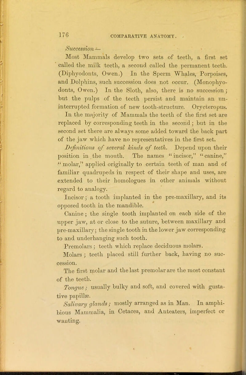 Succession — Most Mammals develop two sets of teeth, a first set called the milk teeth, a second called the permanent teeth. (Diphyodonts, Owen.) In the Sperm Whales, Porpoises, and Dolphins, such succession does not occur. (Monophyo- donts, Owen.) In the Sloth, also, there is no succession ; but the pulps of the teeth persist and maintain an un- interrupted formation of new tooth-structure. Orycteropus. In the majority of Mammals the teeth of the first set are replaced by corresponding teeth in the second; but in the second set there are always some added toward the back part of the jaw which have no representatives in the first set. Definitions of several kinds of teeth. Depend upon their position in the mouth. The names “ incisor,” “ canine,” “ molar,” applied originally to certain teeth of man and of familiar quadrupeds in respect of their shape and uses, are extended to their homologues in other animals without regard to analogy. Incisor; a tooth implanted in the pre-maxillary, and its opposed tooth in the mandible. Canine ; the single tooth implanted on each side of the upper jaw, at or close to the suture, between maxillary and pre-maxillary; the single tooth in the lower jaw corresponding to and underhanging such tooth. Premolars ; teeth which replace deciduous molars. Molars ; teeth placed still further back, having no suc- cession. The first molar and the last premolar are the most constant of the teeth. Tongue; usually bulky and soft, and covered with gusta- tive papillae. Salivary glands; mostly arranged as in Man. In amphi- bious Mammalia, in Cetacea, and Auteaters, imperfect or wanting.