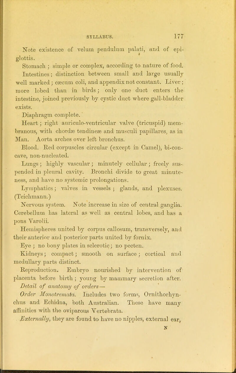 Note existence of velum pendulum palati, and of epi- glottis. Stomach ; simple or complex, according to nature of food. Intestines; distinction between small and large usually well marked; dsecum coli, and appendix not constant. Liver; more lobed than in birds; only one duct enters the intestine, joined previously by cystic duct where gall-bladder exists. Diaphragm complete. Heart; right auriculo-ventricular valve (tricuspid) mem- branous, with chorda? tendiueae and musculi papillares, as in Man. Aorta arches over left bronchus. Blood. Bed corpuscles circular (except in Camel), bi-con- cave, non-nucleated. Lungs ; highly vascular; minutely cellular ; freely sus- pended in pleural cavity. Bronchi divide to great minute- ness, and have no systemic prolongations. Lymphatics; valves in vessels ; glands, and plexuses. (Teichmann.) Nervous system. Note increase in size of central ganglia. Cerebellum has lateral as well as centi'al lobes, and has a pons Varolii. Hemispheres united by corpus callosum, transversely, and their anterior and posterior parts united by fornix. Eye ; no bony plates in sclerotic; no pecten. Kidneys; compact; smooth on surface; cortical and medullary parts distinct. Reproduction. Embryo nourished by intervention of placenta before birth ; young by mammary secretion after. Detail of anatomy of orders — Order Monotremata. Includes two forms, Ornithorhyn- chus and Echidna, both Australian. These have many affinities with the oviparous Vertebrata. Externally, they are found to have no nipples, external ear, N