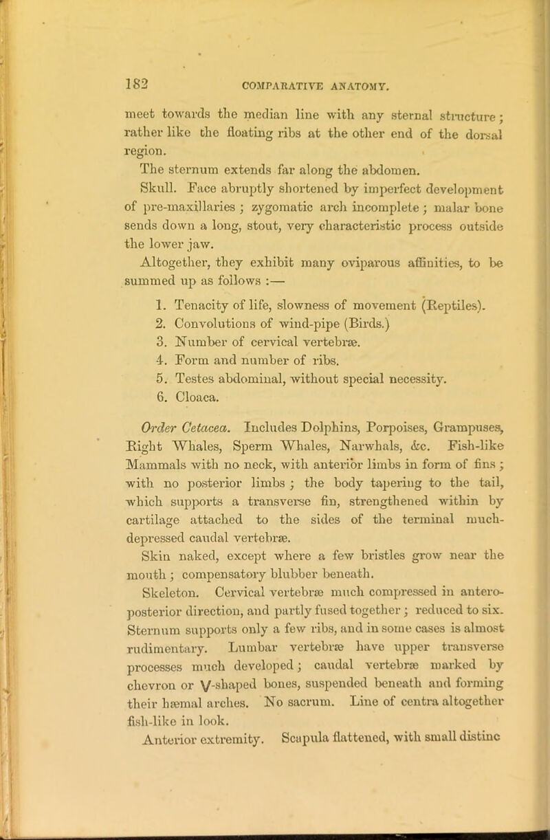 meet towards the median line with any sternal structure; rather like the floating ribs at the other end of the dorsal region. The sternum extends far along the abdomen. Skull. Face abruptly shortened by imperfect development of pre-maxillaries ; zygomatic arch incomplete ; malar bone sends down a long, stout, veiy characteristic process outside the lower jaw. Altogether, they exhibit many oviparous affinities, to be summed up as follows :— 1. Tenacity of life, slowness of movement (Reptiles). 2. Convolutions of wind-pipe (Birds.) 3. Number of cervical vertebrae. 4. Form and number of ribs. 5. Testes abdominal, without special necessity. 6. Cloaca. Order Cetacea. Includes Dolphins, Porpoises, Grampuses, Right Whales, Sperm Whales, Narwhals, &c. Fish-like Mammals with no neck, with anterior limbs in form of fins ; with no postei’ior limbs ; the body tapering to the tail, which supports a transverse fin, strengthened within by cartilage attached to the sides of the terminal much- depressed caudal vertebrae. Skin naked, except where a few bristles grow near the mouth ; compensatory blubber beneath. Skeleton. Cervical vertebrae much compressed in antero- posterior direction, and partly fused together; reduced to six. Sternum supports only a few ribs, and in some cases is almost rudimentary. Lumbar vertebrae have upper transverse processes much developed; caudal vertebrae marked by chevron or V-s^iaPecl l>°ues> suspended beneath and forming their haemal arches. No sacrum. Line of centra altogether fish-like in look. Anterior extremity. Scapula flattened, with small distinc