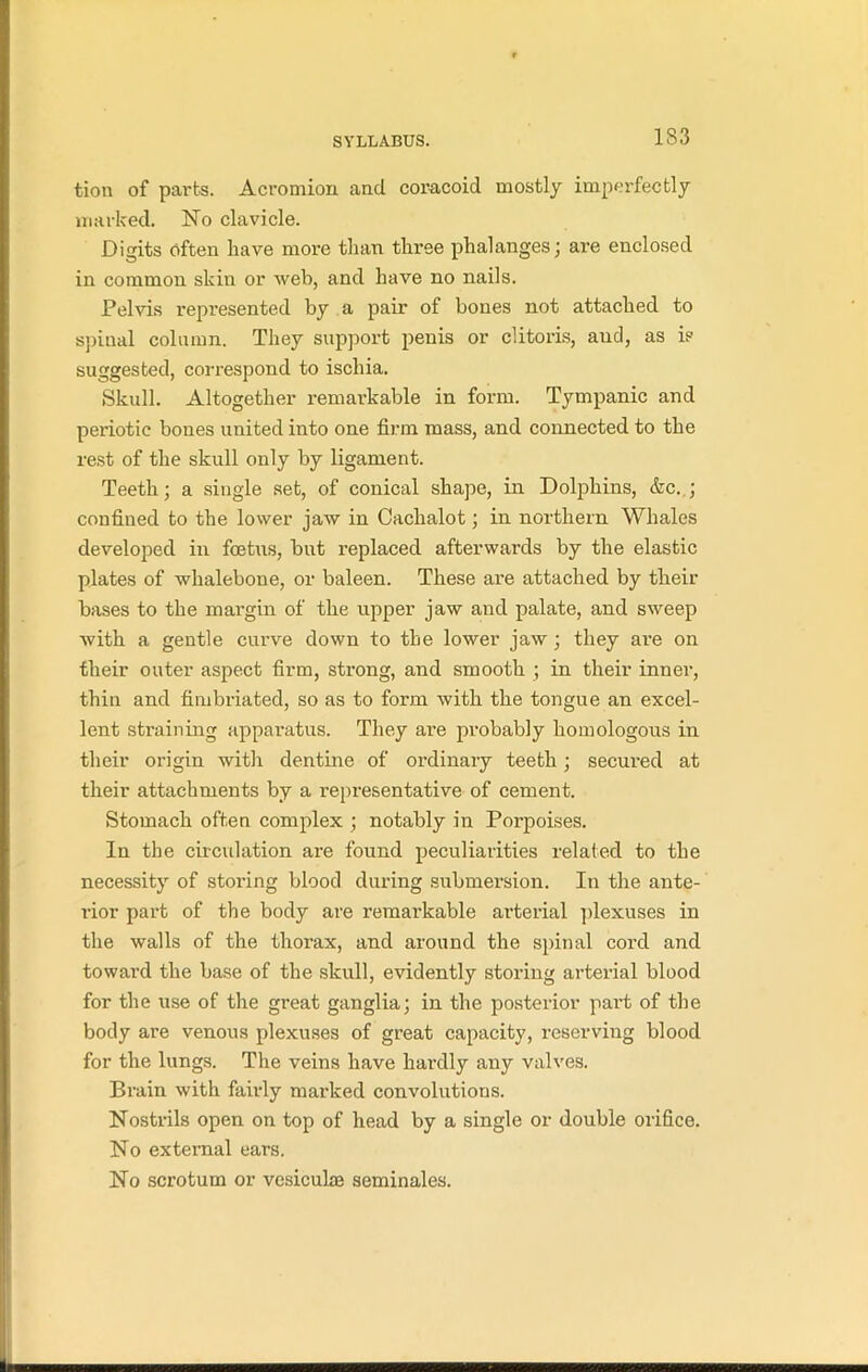 1S3 tion of parts. Acromion and coracoid mostly imperfectly marked. No clavicle. Digits often have more than three phalanges; are enclosed in common skin or web, and have no nails. Pelvis represented by a pair of bones not attached to spinal column. They support penis or clitoris, aud, as is suggested, correspond to ischia. Skull. Altogether remarkable in form. Tympanic and periotic bones united into one firm mass, and connected to the rest of the skull only by ligament. Teeth; a single set, of conical shape, in Dolphins, &c. ; confined to the lower jaw in Cachalot; in northern Whales developed in foetus, but replaced afterwards by the elastic plates of whalebone, or baleen. These are attached by their bases to the margin of the upper jaw aud palate, and sweep with a gentle curve down to the lower jaw ; they are on their outer aspect firm, strong, and smooth ; in their inner, thin and fimbriated, so as to form with the tongue an excel- lent straining apparatus. They are probably homologous in their origin with dentine of ordinary teeth; secured at their attachments by a representative of cement. Stomach often complex ; notably in Porpoises. In the circulation are found peculiarities related to the necessity of storing blood during submersion. In the ante- rior part of the body are remarkable arterial plexuses in the walls of the thorax, and around the spinal cord and toward the base of the skull, evidently storing arterial blood for the use of the great ganglia; in the posterior part of the body are venous plexuses of great capacity, reserving blood for the lungs. The veins have hardly any valves. Brain with fairly marked convolutions. Nostrils open on top of head by a single or double orifice. No external ears. No scrotum or vcsiculaa seminales.