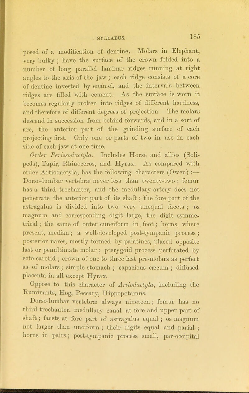 posed of a modification of dentine. Molai-s in Elephant, very bulky ; have the surface of the crown folded into a number of long parallel laminar ridges running at right angles to the axis of the jaw; each ridge consists of a core of dentine invested by enamel, and the intervals between ridges are filled with cement. As the surface is worn it becomes regularly broken into ridges of different hardness, and therefore of different degrees of projection. The molars descend in succession from behind forwards, and in a sort of arc, the anterior part of the grinding surface of each projecting first. Only one or parts of two in use in each side of each jaw at one time. Order Perissodactyla. Includes Horse and allies (Soli- peds), Tapir, Rhinoceros, and Hyrax. As compared with order Artiodactyla, has the following characters (Owen) :— Dorso-lumbar vertebrae never less than twenty-two ; femur has a third trochanter, and the medullary artery does not penetrate the anterior part of its shaft; the fore-part of the astragalus is divided into two very unequal facets; os magnum and corresponding digit large, the digit symme- trical : the same of outer cuneiform in foot; horns, where present, median; a well-developed post-tympanic process; posterior nares, mostly formed by palatines, placed opposite last or penultimate molar ; pterygoid process perforated by ecto-carotid ; crown of one to three last pre-molars as perfect as of molars; simple stomach ; capacious csecum; diffused placenta in all except Hyrax. Oppose to this character of Artiodactyla, including the Ruminants, Hog, Peccary, Hippopotamus. Doi’so lumbar vertebrae always nineteen; femur has no third trochanter, medullary canal at fore and upper part of shaft; facets at fore part of astragalus equal; os magnum not larger than unciform ; their digits equal and parial ; horns in pairs; post-tympanic process small, par-occipital