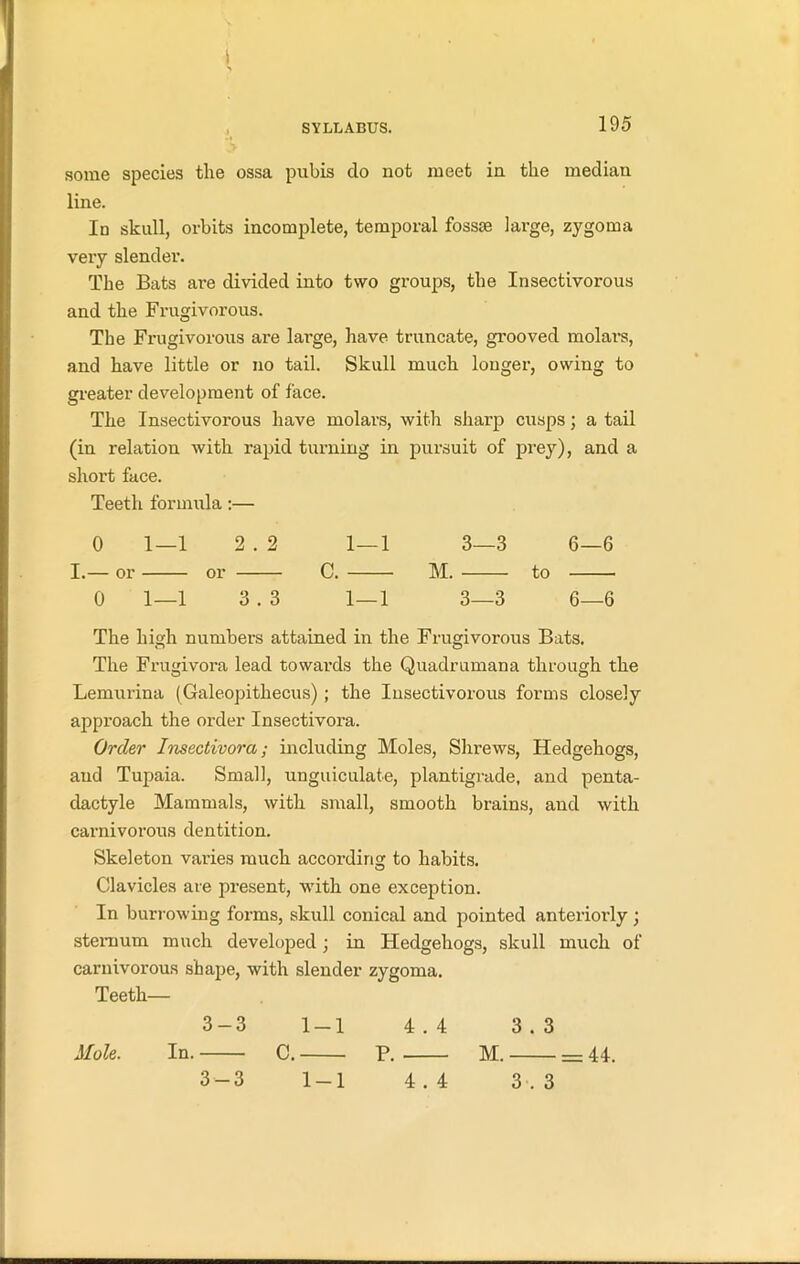 I SYLLABUS. 195 some species the ossa pubis do not meet in the median line. Io skull, orbits incomplete, temporal fossae large, zygoma very slender. The Bats are divided into two groups, the Insectivorous and the Frugivorous. The Frugivorous are large, have truncate, grooved molars, and have little or no tail. Skull much longer, owing to greater development of face. The Insectivorous have molars, with sharp cusps; a tail (in relation with rapid turning in pursuit of prey), and a short face. Teeth formula:— 0 1—1 2 . 2 1—1 3—3 6—6 I.— or or C. M. to 0 1—1 3 . 3 1—1 3—3 6—6 The high numbers attained in the Frugivorous Bats. The Frugivora lead towards the Quadrumana through the Lemurina (Galeopithecus); the Insectivorous forms closely approach the order Insectivora. Order Insectivora; including Moles, Shrews, Hedgehogs, and Tupaia. Small, unguiculate, plantigrade, and penta- dactyle Mammals, with small, smooth brains, and with carnivorous dentition. Skeleton varies much according to habits. Clavicles are present, with one exception. In bun-owing forms, skull conical and pointed anteriorly ; sternum much developed; in Hedgehogs, skull much of carnivorous shape, with slender zygoma. Teeth— 3-3 1-1 4.4 3.3 In. C. P. M. = 44. Mole.