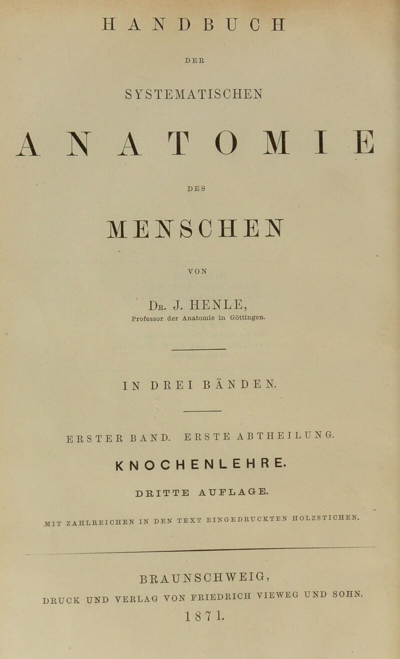 DER SYSTEMATISCHEN ANATOMIE DES MENSCHEN VON Dr. J. HENLE, Professor der Anatomie in Göttingen. IN DREI BÄNDEN. ERSTER BAND. ERSTE ABT HEILUNG. KNOCHENLEHRE. DRITTE AUFLAGE. MIT ZAHLREICHEN IN DEN TEXT EINGEDRUCKTEN HOLZSTICHEN. BRAUNSCHWEIG, DRUCK UND VERLAG VON FRIEDRICH VIEWEG UND SOHN.