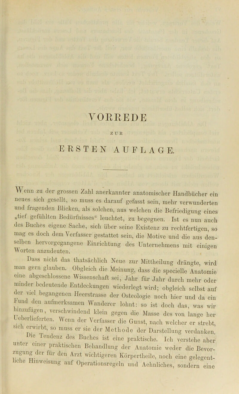 VORREDE zun ERSTEN AUFLAGE. TV enn zu der grossen Zahl anerkannter anatomischer Handbücher ein neues sich gesellt, so muss es darauf gefasst sein, mehr verwunderten und fragenden Blicken, als solchen, aus welchen die Befriedigung eines „tief gefühlten Bedürfnisses“ leuchtet, zu begegnen. Ist es nun auch des Buches eigene Sache, sich über seine Existenz zu rechtfertigen, so mag es doch dem Verfasser gestattet sein, die Motive und die aus den- selben hervorgegangene Einrichtung des Unternehmens mit einigen V orten anzudeuten. Dass nicht das thatsächlich Neue zur Mittheilung drängte wird man gern glauben. Obgleich die Meinung, dass die specielle Anatomie eine abgeschlossene Wissenschaft sei, Jahr für Jahr durch mehr oder minder bedeutende Entdeckungen wiederlegt wird; obgleich selbst auf der viel begangenen Heerstrasse der Osteologie noch hier und da ein -und den aufmerksamen Wanderer lohnt: so ist doch das, was wir hin zufugen, verschwindend klein gegen die Masse des von lange her eiei ie eiten. Menn der Verfasser die Gunst, nach welcher er strebt sich erwirbt, so muss er sie der Methode der Darstellung verdanken, ie I endenz des Buches ist eine praktische. Ich verstehe aber emei praktischen Behandlung der Anatomie weder die Bevor- zugung der für den Arzt wichtigeren Körpertheile, noch eine gelegent- iche Hinweisung auf Operationsregeln und Aehnliches, sondern eine