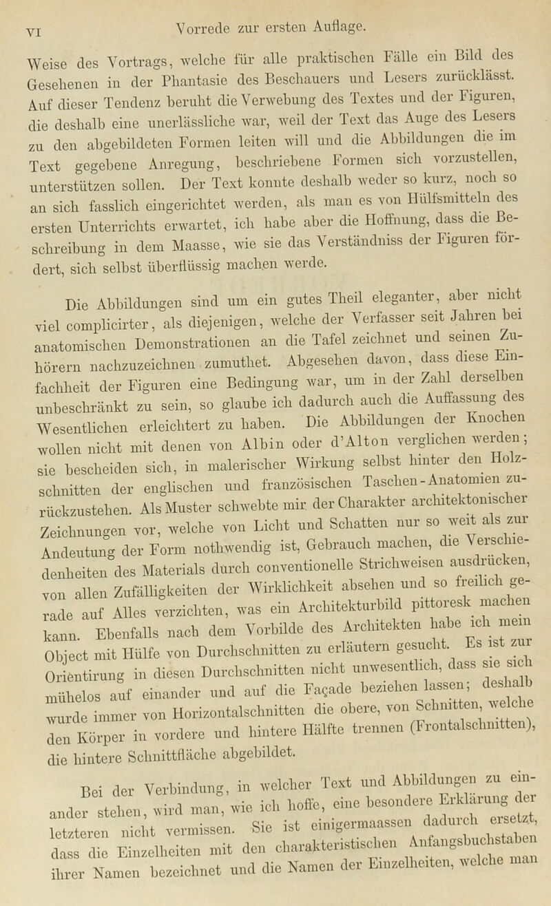 Weise des Vortrags, welche für alle praktischen Fälle ein Bild des Gesehenen in der Phantasie des Beschauers und Lesers zurücklässt. Auf dieser Tendenz beruht die Verwebung des Textes und der Figuren, die deshalb eine unerlässliche war, weil der Text das Auge des Lesers zu den abgebildeten Formen leiten will und die Abbildungen die im Text gegebene Anregung, beschriebene Formen sich vorzustellen, unterstützen sollen. Der Text konnte deshalb weder so kurz, noch so an sich fasslich eingerichtet werden, als man es von Hülfsmitteln des ersten Unterrichts erwartet, ich habe aber die Hoffnung, dass die Be- schreibung in dem Maasse, wie sie das Verstandmss der Figuren 01- dert, sich selbst überflüssig macb.en werde. Die Abbildungen sind um ein gutes Theil eleganter , aber nicht viel complicirter, als diejenigen, welche der Verfasser seit Jahren bei anatomischen Demonstrationen an die Tafel zeichnet und seinen Zu- hörern nachzuzeichnen zumutbet. Abgesehen davon, dass diese Ein- fachheit der Figuren eine Bedingung war, um in der Zahl derselben unbeschränkt zu sein, so glaube ich dadurch auch die Auffassung des Wesentlichen erleichtert zu haben. Die Abbildungen der Knochen wollen nicht mit denen von Albin oder d’Alton verglichen werden; sie bescheiden sich, in malerischer Wirkung seihst hinter den o z- schnitten der englischen und französischen Taschen - Anatomien zu- rückzustehen. Als Muster schwebte mir der Charakter arckitektomsc ei Zeichnungen vor, welche von Licht und Schatten nur so weit als zur Andeutung der Form notwendig ist, Gebrauch machen, die Verschie- denheiten des Materials durch conventioneile Strichweisen ausdrucken, von allen Zufälligkeiten der Wirklichkeit absehen und so freilich ge- rade auf Alles verzichten, was ein Architekturbild pittoresk machen Hl Ebenfalls nach dem Vorbilde des Architekten abe ich mein Object mit Hülfe von Durchschnitten zu erläutern gesucht Es ist zur 0r entirung in diesen Durchschnitten nicht unwesentlich, dass sie sich mühelos auf einander und auf die Fa,ade beziehen lassen; deshalb wurde immer von Horizontalschnitten die obere, von Schnitten welche den Körper in vordere und hintere Hälfte trennen (Frontalschnitten), die hintere Schnittfläche abgebildet. Bei der Verbindung, in welcher Text und Abbildungen zu ein- anderen, wird man, wie ich hoffe, eine besondere Er« letzteren nicht vermissen. Sie ist crnigermaassen dadurch «sei*, dass die Einzelheiten mit den charakteristischen An&ngsbucWabe ihrer Namen bezeichnet und die Namen der Einzelheiten, welche