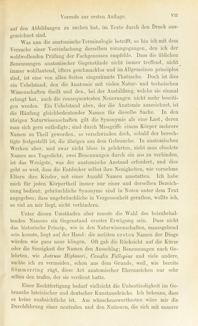 auf den Abbildungen zu suchen hat, im Texte durch den Druck aus- gezeichnet sind. Was nun die anatomische Terminologie betrifft, so bin ich mit dem Versuche einer Vereinfachung derselben vorangegangen, den ich der wohlwollenden Prüfung der Fachgenossen empfehle. Dass die üblichen Benennungen anatomischer Gegenstände nicht immer treflend, nicht ^ immer wohllautend, öfters geschmacklos und im Allgemeinen principlos sind, ist eine von allen Seiten eingeräumte Thatsache. Doch ist dies ein Uebelstand, den die Anatomie mit vielen Natur- und technischen Wissenschaften theilt und den, bei der Ausbildung, welche sie einmal erlangt hat, auch die öonsequentesten Neuerungen nicht mehr beseiti- gen werden. Ein Uebelstand aber, der die Anatomie auszeichnet, ist die Häufung gleichbedeutender Namen für dieselbe Sache. In den übrigen Naturwissenschaften gilt die Synonymie als eine Last, deren man sich gern entledigte; sind durch Missgriffe einem Körper mehrere Namen zu Theil geworden, so verschwinden doch, sobald der berech- tigte festgestellt ist, die übrigen aus dem Gebrauche. In anatomischen Werken aber, und zwar nicht bloss in gelehrten, zieht man obsolete Namen ans Tageslicht; zwei Benennungen durch ein seu zu verbinden, ist das Wenigste, was der anatomische Anstand erfordert, und dies geht so weit, dass die Entdecker selbst ihre Neuigkeiten, wie vornehme Eltern ihre Kinder, mit einer Anzahl Namen ausstatten. Ich habe mich für jeden Körpertheil immer nur einer und derselben Bezeich- nung bedient; gebräuchliche Synonyme sind in Noten unter dem Text angegeben; dass ungebräuchliche in Vergessenheit gerathen, wollte ich, so viel an mir liegt, nicht verhindern. Unter diesen Umständen aber musste die Wahl des beizubehal- tenden Namens ein Gegenstand ernster Erwägung sein. Dass nicht das historische Princip, wie in den Naturwissenschaften, maassgebend sein konnte, liegt auf der Hand: die meisten ersten Namen der Dinge würden wie ganz neue klingen. Oft gab die Rücksicht auf die Kürze oder die Sinnigkeit der Namen den Ausschlag; Benennungen nach Ge- lehrten, wie Antrum Highmori, Canalis Fullopiue und viele andere, suchte ich zu vermeiden, schon aus dem Grunde, weil, wie bereits Sömmerring rügt, diese Art anatomischer Ehrenzeichen nur sehr selten den trafen, der sie verdient hatte. Einer Rechtfertigung bedarf vielleicht die Unbeständigkeit im Ge- brauche lateinischer und deutscher Kunstausdrücke. Ich bekenne, dass es keine unabsichtliche ist. Am wünschenswerthesten wäre mir die Durchführung einer neutralen und den Nationen, die sich mit unserer