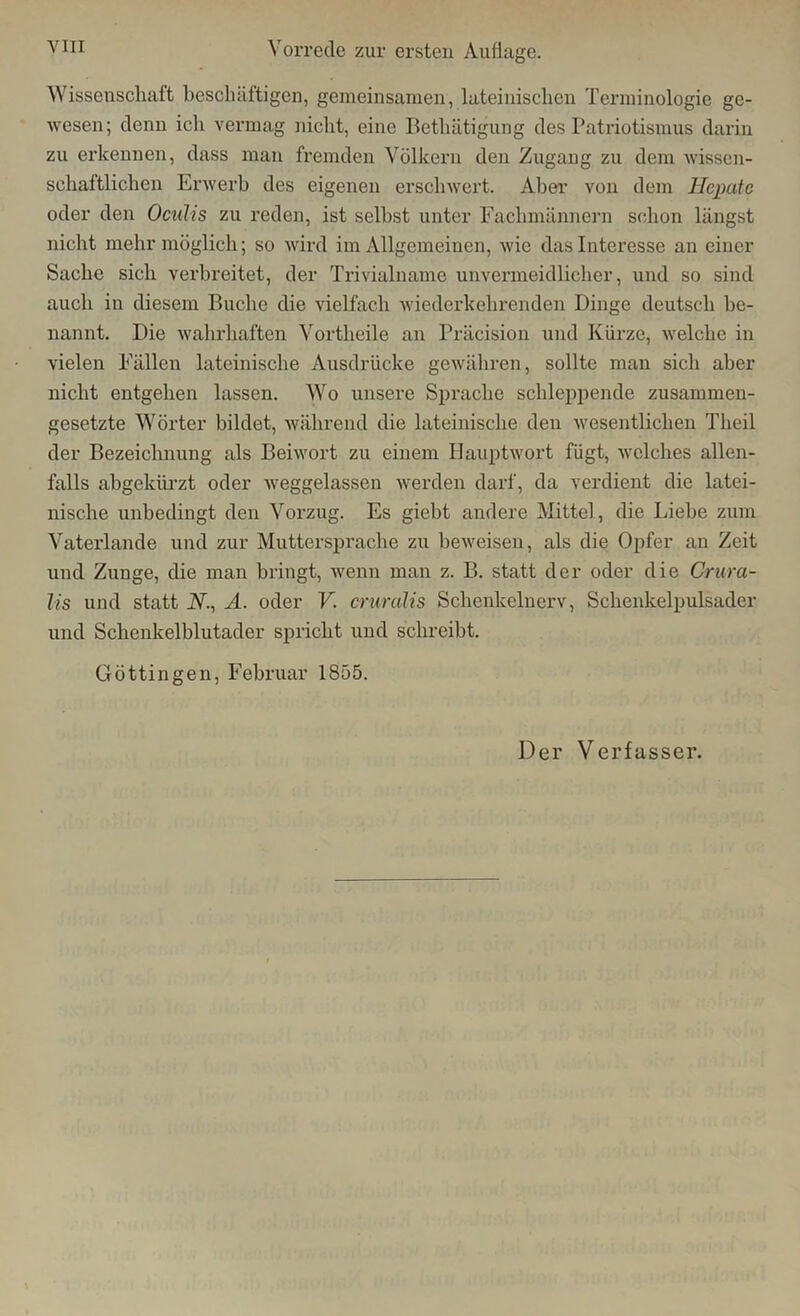 Wissenschaft beschäftigen, gemeinsamen, lateinischen Terminologie ge- wesen; denn ich vermag nicht, eine Bethätigung des Patriotismus darin zu erkennen, dass man fremden Völkern den Zugang zu dem wissen- schaftlichen Erwerb des eigenen erschwert. Aber von dem Hepatc oder den Oculis zu reden, ist selbst unter Fachmännern schon längst nicht mehr möglich; so wird im Allgemeinen, wie das Interesse an einer Sache sich verbreitet, der Trivialname unvermeidlicher, und so sind auch in diesem Buche die vielfach wiederkehrenden Dinge deutsch be- nannt. Die wahrhaften Vortheile an Präcision und Kürze, welche in vielen Fällen lateinische Ausdrücke gewähren, sollte man sich aber nicht entgehen lassen. Wo unsere Sprache schleppende zusammen- gesetzte Wörter bildet, während die lateinische den wesentlichen Theil der Bezeichnung als Beiwort zu einem Hauptwort fügt, welches allen- falls abgekürzt oder weggelassen werden darf, da verdient die latei- nische unbedingt den Vorzug. Es giebt andere Mittel, die Liebe zum Vaterlande und zur Muttersprache zu beweisen, als die Opfer an Zeit und Zunge, die man bringt, wenn man z. B. statt der oder die Crura- lis und statt N., A. oder V. crurulis Schenkelnerv, Schenkelpulsader und Schenkelblutader spricht und schreibt. Göttin gen, Februar 1855. Der Verfasser.
