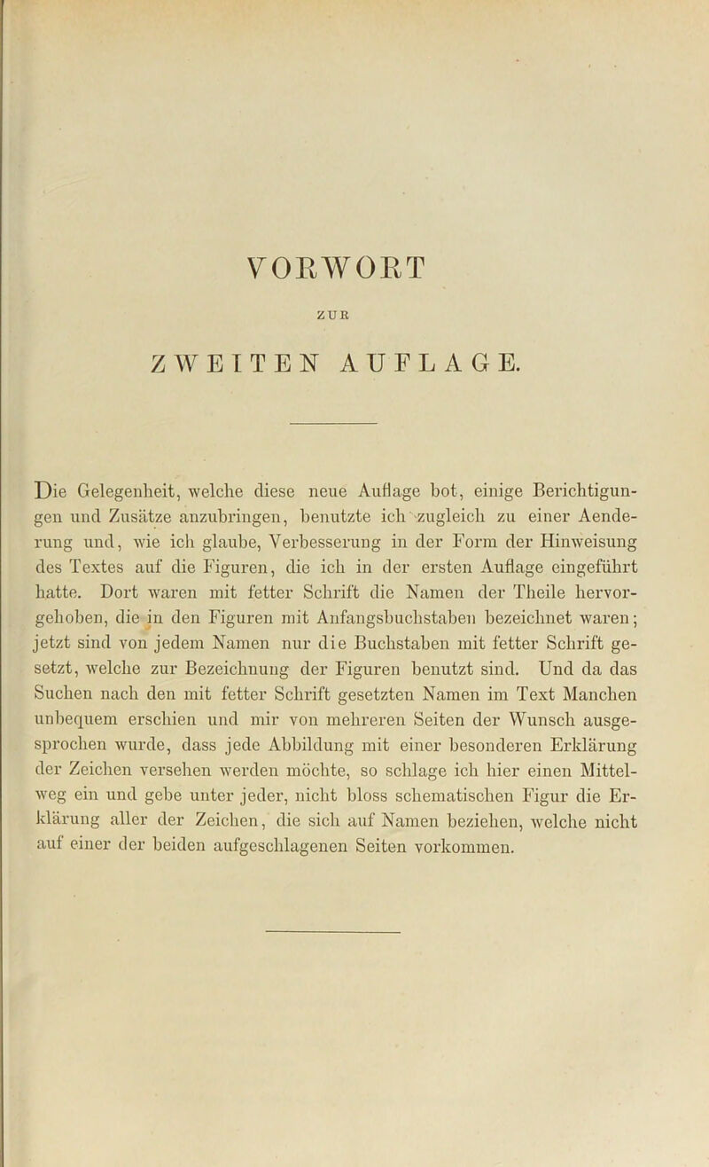 VORWORT ZUR ZWEITEN AUFLAGE. Die Gelegenheit, welche diese neue Auflage bot, einige Berichtigun- gen und Zusätze anzubringen, benutzte ich zugleich zu einer Aende- rung und, wie ich glaube, Verbesserung in der Form der Hinweisung des Textes auf die Figuren, die ich in der ersten Auflage eingeführt hatte. Dort waren mit fetter Schrift die Namen der Theile hervor- gehoben, die in den Figuren mit Anfangsbuchstaben bezeichnet waren; jetzt sind von jedem Namen nur die Buchstaben mit fetter Schrift ge- setzt, welche zur Bezeichnung der Figuren benutzt sind. Und da das Suchen nach den mit fetter Schrift gesetzten Namen im Text Manchen unbequem erschien und mir von mehreren Seiten der Wunsch ausge- sprochen wurde, dass jede Abbildung mit einer besonderen Erklärung der Zeichen versehen werden möchte, so schlage ich hier einen Mittel- weg ein und gebe unter jeder, nicht bloss schematischen Figur die Er- klärung aller der Zeichen, die sich auf Namen beziehen, welche nicht auf einer der beiden aufgeschlagenen Seiten Vorkommen.