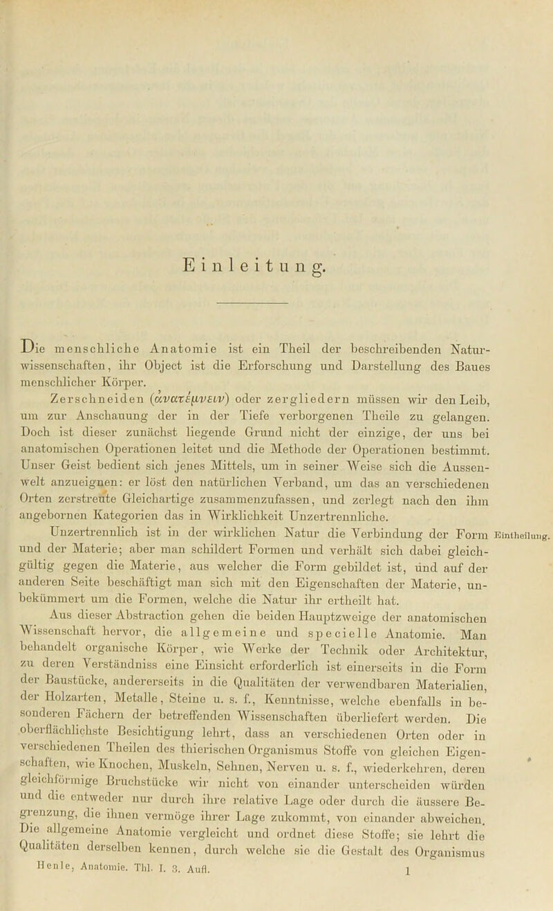 Die menschliche Anatomie ist ein Tlieil der beschreibenden Natur- wissenschaften, ihr Object ist die Erforschung und Darstellung des Baues menschlicher Körper. Zerschneiden (avate^ivsLv) oder zergliedern müssen wir den Leib, um zur Anschauung der in der Tiefe verborgenen Theile zu gelangen. Doch ist dieser zunächst liegende Grund nicht der einzige, der uns bei anatomischen Operationen leitet und die Methode der Operationen bestimmt. Unser Geist bedient sich jenes Mittels, um in seiner Weise sich die Aussen- welt anzueignen: er löst den natürlichen Verband, um das an verschiedenen Orten zerstreute Gleichartige zusammenzufassen, und zerlegt nach den ihm angehornen Kategorien das in Wirklichkeit Unzertrennliche. Unzertrennlich ist in der wirklichen Natur die Verbindung der Form Einteilung, und der Materie; aber man schildert Formen und verhält sich dabei gleich- gültig gegen die Materie, aus welcher die Form gebildet ist, ünd auf der anderen Seite beschäftigt man sich mit den Eigenschaften der Materie, un- bekümmert um die Formen, welche die Natur ihr ertheilt hat. Aus dieser Ahstraction gehen die beiden Hauptzweige der anatomischen Wissenschaft hervor, die allgemeine und specielle Anatomie. Man behandelt organische Körper, wie Werke der Technik oder Architektur, zu deren Verständniss eine Einsicht erforderlich ist einerseits in die Form der Baustücke, andererseits in die Qualitäten der verwendbaren Materialien, der Holzarten, Metalle, Steine u. s. f., Kenntnisse, welche ebenfalls in be- sonderen Fächern der betreffenden Wissenschaften überliefert werden. Die oberflächlichste Besichtigung lehrt, dass an verschiedenen Orten oder in verschiedenen fheilen des thierischen Organismus Stoffe von gleichen Eigen- schaften, wie Knochen, Muskeln, Sehnen, Nerven u. s. f., wiederkehren, deren gleichföi mige Bruchstücke wir nicht von einander unterscheiden würden und die entweder nur durch ihre relative Lage oder durch die äussere Be- grenzung, die ihnen vermöge ihrer Lage zukommt, von einander ahweichen. Die allgemeine Anatomie vergleicht und ordnet diese Stoffe; sie lehrt die Qualitäten derselben kennen, durch welche sie die Gestalt des Organismus
