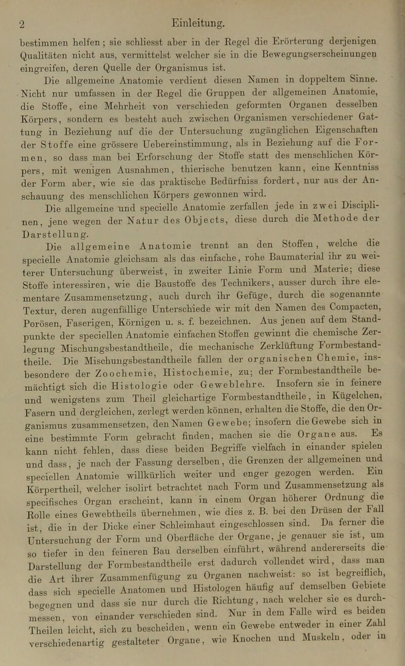 bestimmen helfen ; sie schliesst aber in der Regel die Erörterung derjenigen Qualitäten nicht aus, vermittelst welcher sie in die Bewegungserscheinungen eingreifen, deren Quelle der Organismus ist. Die allgemeine Anatomie verdient diesen Namen in doppeltem Sinne. Nicht nur umfassen in der Regel die Gruppen der allgemeinen Anatomie, die Stoffe, eine Mehrheit von verschieden geformten Organen desselben Körpers, sondern es besteht auch zwischen Organismen verschiedener Gat- tung in Beziehung auf die der Untersuchung zugänglichen Eigenschaften der Stoffe eine grössere Uebereinstimmung, als in Beziehung auf die For- men, so dass man bei Erforschung der Stoffe statt des menschlichen Kör- pers , mit wenigen Ausnahmen, thierische benutzen kann, eine Kenntniss der Form aber, wie sie das praktische Bedürfniss fordert, nur aus der An- schauung des menschlichen Körpers gewonnen wird. Die allgemeine und speciclle Anatomie zerfallen jede in zwei Discipli- nen, jene wegen der Natur des Objects, diese durch die Methode dei Darstellung. Die allgemeine Anatomie trennt an den Stoffen, welche die specielle Anatomie gleichsam als das einfache, rohe Baumaterial ihr zu wei- terer Untersuchung überweist, in zweiter Linie Form und Materie; diese Stoffe interessiren, wie die Baustoffe des Technikers, ausser durch ihre ele- mentare Zusammensetzung, auch durch ihr Gefüge, durch die sogenannte Textur, deren augenfällige Unterschiede wir mit den Namen des Compacten, Porösen, Faserigen, Körnigen u. s. f. bezeichnen. Aus jenen auf dem Stand- punkte der speciellen Anatomie einfachen Stoffen gewinnt die chemische Zer- legung Mischungsbestandtheile, die mechanische Zerklüftung Formbestand- theile. Die Mischungsbestandtheile fallen der organischen Chemie, ins- besondere der Zoochemie, Histochemie, zu; der Formbestandtheile be- mächtigt sich die Histologie oder Gewehlehre. Insofern sie in feinere und wenigstens zum Theil gleichartige Formbestandtheile, in Kügelchen, Fasern und dergleichen, zerlegt werden können, erhalten die Stoffe, die den Or- ganismus zusammensetzen, den Namen Gewebe; insofern die Gewebe sich in eine bestimmte Form gebracht finden, machen sie die Organe aus. Es kann nicht fehlen, dass diese beiden Begriffe vielfach in einander spielen und dass, je nach der Fassung derselben, die Grenzen der allgemeinen und speciellen Anatomie willkürlich weiter und enger gezogen werden. Ein Körpertheil, welcher isolirt betrachtet nach Form und Zusammensetzung als specifisches Organ erscheint, kann in einem Organ höherer Ordnung die Rolle eines Gewebtheils übernehmen, wie dies z. B. bei den Drusen der Fall ist, die in der Dicke einer Schleimhaut eingeschlossen sind. Da ferner die Untersuchung der Form und Oberfläche der Organe, je genauer sie ist, um so tiefer in den feineren Bau derselben einführt, während andererseits die Darstellung der Formbestandtheile erst dadurch vollendet wird, dass man die Art ihrer Zusammenfügung zu Organen nach weist: so ist begreiflich, dass sich specielle Anatomen und Histologen häufig auf demselben Gebiete begegnen und dass sie nur durch die Richtung, nach welcher sie es durch- messen, von einander verschieden sind. Nur in dem Falle wird es beiden Theilen leicht, sich zu bescheiden, wenn ein Gewebe entweder in einer Zahl verschiedenartig gestalteter Organe, wie Knochen und Muskeln, oder in