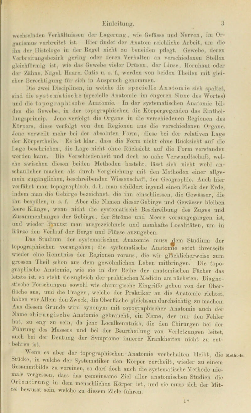 wechselnden Verhältnissen der Lagerung, wie Gefässe und Nerven, im Or- ganismus verbreitet ist. Hier findet der Anatom reichliche Arbeit, um die ilm der Histologe in der Regel nicht zu beneiden pflegt. Gewebe, deren Verbreitungsbezirk gering oder deren Verhalten an verschiedenen Stellen gleichförmig ist, wie das Gewebe vieler Drüsen, der Linse, Hornhaut oder der Zähne, Nägel, Haare, Gutis u. s. f., werden von beiden Tbeilen mit glei- cher Berechtigung für sich in Anspruch genommen. Die zwei Disciplinen, in welche die specielle Anatomie sieh spaltet, sind die systematische (specielle Anatomie im engeren Sinne des Wortes) und die topographische Anatomie. In der systematischen Anatomie bil- den die Gewebe, in der topographischen die Körpergegenden das Einthei- lungsprincip. Jene verfolgt die Organe in die verschiedenen Regionen des Körpers, diese: verfolgt von den Regionen aus die verschiedenen Organe. Jene verweilt mehr bei der absoluten Form, diese bei der relativen Lage der Kürpertheile. Es ist klar, dass die Form nicht ohne Rücksicht auf die Lage beschrieben, die Lage nicht ohne Rücksicht auf die Form verstanden werden kann. Die Verschiedenheit und doch so nahe Verwandtschaft, wel- che zwischen diesen beiden Methoden besteht, lässt sich nicht wohl an- schaulicher machen als durch Vergleichung mit den Methoden einer allge- mein zugänglichen, beschreibenden Wissenschaft, der Geographie. Auch hier verfährt man topographisch, d. h. man schildert irgend einen Fleck der Erde, indem man die Gebirge bezeichnet, die ihn einschliessen, die Gewässer, die ihn bespülen, u. s. 1. Aber die Namen dieser Gebirge und Gewässer bleiben leere Klänge, wenn nicht dio systematische Beschreibung des Zuges und Zusammenhanges der Gebirge, der Ströme und Meere vorausgegangen ist, und wieder benutzt man ausgezeichnete und namhafte Localitäten, um in Kürze den Verlauf der Berge und Flüsse anzugeben. Das Studium der systematischen Anatomio muss dem Studium der topographischen vorangehen; dio systematische Anatomie setzt ihrerseits wieder eine Kenntniss der Regionen voraus, die wir glücklicherweise zum grossen Theil schon aus dem gewöhnlichen Leben mitbringen. Die topo- graphische Anatomie, wie sie in der Reihe der anatomischen Fächer das letzto ist, so steht sie zugleich der praktischen Medicin am nächsten. Diagno- stische Forschungen sowohl wie chirurgische Eingriffe gehen von der Ober- fläche aus, und die Fragen, welche der Praktiker an die Anatomie richtet, haben vor Allem den Zweck, die Oberfläche gleichsam durchsichtig zu machen. Aus diesem Grunde wird synonym mit topographischer Anatomie auch der Name chirurgische Anatomie gebraucht, ein Name, der nur den Fehler hat, zu eng zu sein, da jene Localkenntniss, die den Chirurgen bei der Führung des Messers und bei der Beurtheilung von Verletzungen leitet, auch bei der Deutung der Symptome innerer Krankheiten nicht zu ent- behren ist. Wenn es aber der topographischen Anatomie Vorbehalten bleibt, die Methode. Stücke, in welche der Systematiker den Körper zerthoilt, wieder zu einem Gesammthilde zu vereinen, so darf doch auch die systematische Methode nie- mals veigessen, dass das gemeinsame Ziel aller anatomischen Studien die Oiientirung in dem menschlichen Körper ist, und sie muss sich der Mit- tel bewusst sein, welche zu diesem Ziele führen. 1*