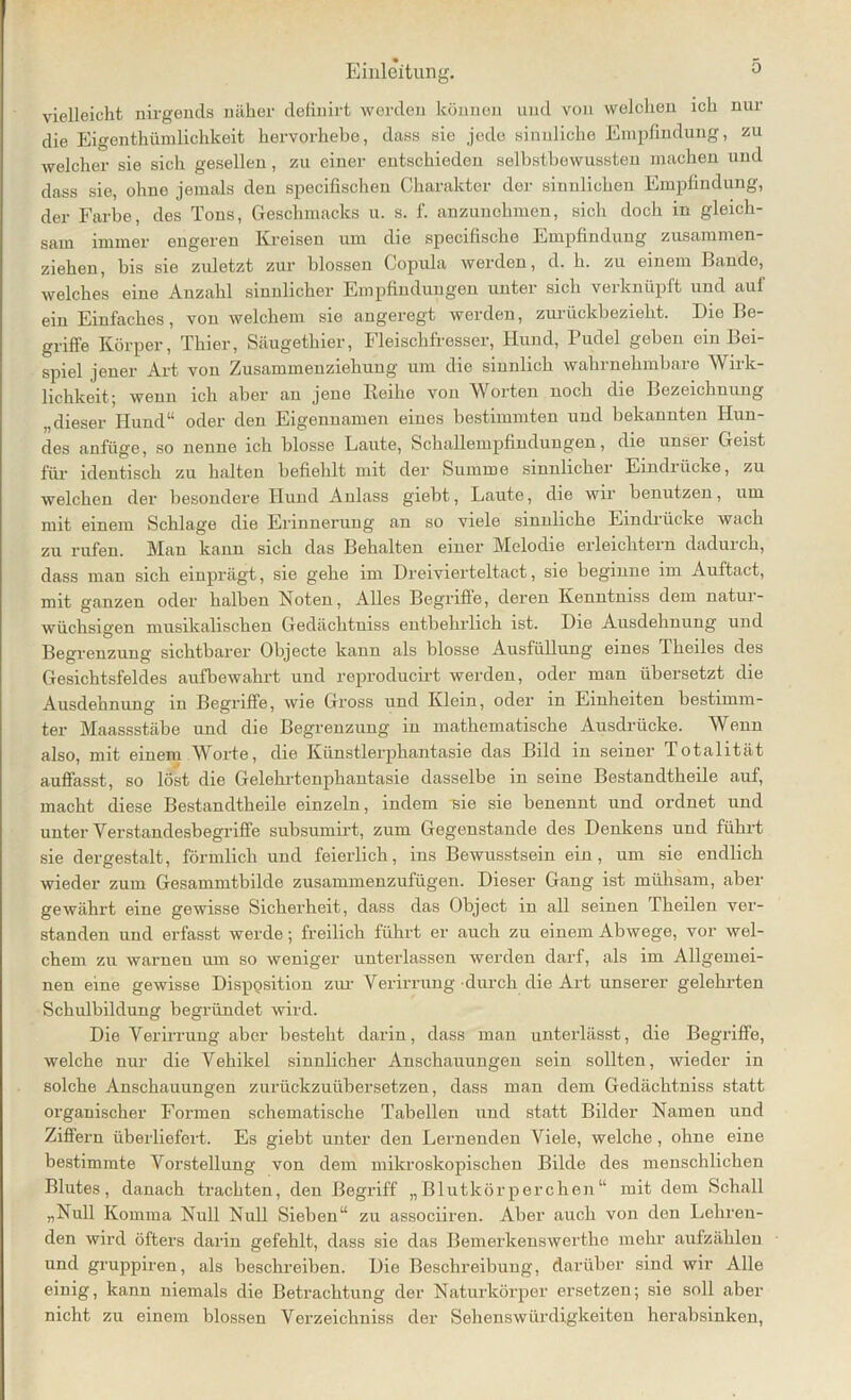 vielleicht nirgends näher definirt werden können und von welchen ich nur die Eigentümlichkeit hervorhebe, dass sie jede sinnliche Empfindung, zu welcher sie sich gesellen, zu einer entschieden selbstbewussten machen und dass sie, ohne jemals den specifischeu Charakter der sinnlichen Empfindung, der Farbe, des Tons, Geschmacks u. s. f. anzunehmen, sich doch in gleich- sam immer engeren Kreisen um die specifische Empfindung zusammen- ziehen, bis sie ziüetzt zur blossen Copula werden, d. h. zu einem Bande, welches eine Anzahl sinnlicher Empfindungen unter sich verknüpft und auf ein Einfaches, von welchem sie angeregt werden, zurüekbezielit. Die Be- griffe Körper, Thier, Säugethier, Fleischfresser, Hund, Pudel geben ein Bei- spiel jener Art von Zusammenziehung um die sinnlich wahrnehmbare Wirk- lichkeit; wenn ich aber an jene Keihe von Worten noch die Bezeichnung „dieser Hund“ oder den Eigennamen eines bestimmten und bekannten Hun- des anfüge, so nenne ich blosse Laute, Schalleiupfindungen, die unsei Geist für identisch zu halten befiehlt mit der Summe sinnlicher Eindiücke, zu welchen der besondere Hund Anlass giebt, Laute, die wir benutzen, um mit einem Schlage die Erinnerung an so viele sinnliche Eindrücke wach zu rufen. Man kann sich das Behalten einer Melodie erleichtern dadurch, dass man sich einprägt, sie gehe im Dreivierteltact, sie beginne im Auftact, mit ganzen oder halben Noten, Alles Begriffe, deren Kenntniss dem natur- wüchsigen musikalischen Gedächtuiss entbehrlich ist. Die Ausdehnung und Begrenzung sichtbarer Objecte kann als blosse Ausfüllung eines Tkeiles des Gesichtsfeldes aufbewahrt und reproducirt werden, oder man übersetzt die Ausdehnung in Begriffe, wie Gross und Klein, oder in Einheiten bestimm- ter Maassstäbe und die Begrenzung in mathematische Ausdrücke. Wenn also, mit einem \Yorte, die Künstlerphantasie das Bild in seiner Totalität auffasst, so löst die Gelehrtenphantasie dasselbe in seine Bestandtheile auf, macht diese Bestandtheile einzeln, indem sie sie benennt und ordnet und unter Verstandesbegriffe subsumirt, zum Gegenstände des Denkens und führt sie dergestalt, förmlich und feierlich, ins Bewusstsein ein, um sie endlich wieder zum Gesammtbilde zusammenzufügen. Dieser Gang ist mühsam, aber gewährt eine gewisse Sicherheit, dass das Object in all seinen Theilen ver- standen und erfasst werde; freilich führt er auch zu einem Abwege, vor wel- chem zu warnen um so weniger unterlassen werden darf, als im Allgemei- nen eine gewisse Disposition zur Verirrung durch die Art unserer gelehrten Schulbildung begründet wird. Die Verirrung aber besteht darin, dass man unterlässt, die Begriffe, welche nur die Vehikel sinnlicher Anschauungen sein sollten, wieder in solche Anschauungen zurückzuübersetzen, dass man dem Gedächtniss statt organischer Formen schematische Tabellen und statt Bilder Namen und Ziffern überliefert. Es giebt unter den Lernenden Viele, welche, ohne eine bestimmte Vorstellung von dem mikroskopischen Bilde des menschlichen Blutes, danach trachten, den Begriff „Blutkörperchen“ mit dem Schall „Null Komma Null Null Sieben“ zu associiren. Aber auch von den Lehren- den wird öfters darin gefehlt, dass sie das Bemerkenswerthe mehr aufzählen und gruppiren, als beschreiben. Die Beschreibung, darüber sind wir Alle einig, kann niemals die Betrachtung der Naturkörper ersetzen; sie soll aber nicht zu einem blossen Verzeichniss der Sehenswürdigkeiten herabsinken,