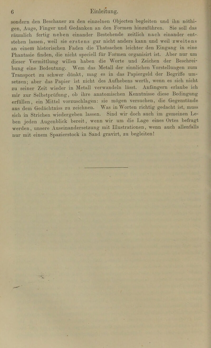 sondern den Beschauer zu den einzelnen Objecten begleiten und ihn nöthi- gen, x\uge, Finger und Gedanken an den Formen hinzufuhren. Sie soll das räumlich fertig neben einander Bestehende zeitlich nach einander ent- stehen lassen, weil sie erstens gar nicht anders kann und weil zweitens an einem historischen Faden die Thatsachen leichter den Eingang in eine Phantasie finden, die nicht speciell für Formen organisirt ist. Aber nur um dieser Vermittlung willen haben die Worte und Zeichen der Beschrei- bung eine Bedeutung. Wem das Metall der sinnlichen Vorstellungen zum Transport zu schwer dünkt, mag es in das Papiergeld der Begriffe um- setzen; aber das Papier ist nicht des Aufhebens werth, wenn es sich nicht zu seiner Zeit wieder in Metall verwandeln lässt. Anfängern erlaube ich mir zur Selbstprüfung, ob ihre anatomischen Kenntnisse diese Bedingung erfüllen, ein Mittel vorzuschlagen: sie mögen versuchen, die Gegenstände aus dem Gedächtniss zu zeichnen. Was in Worten richtig gedacht ist, muss sich in Strichen wiedergeben lassen. Sind wir doch auch im gemeinen Le- ben jeden Augenblick bereit, wenn wir um die Lage eines Ortes befragt werden, unsere Auseinandersetzung mit Illustrationen, wenn auch allenfalls nur mit einem Spazierstock in Sand gravirt, zu begleiten!
