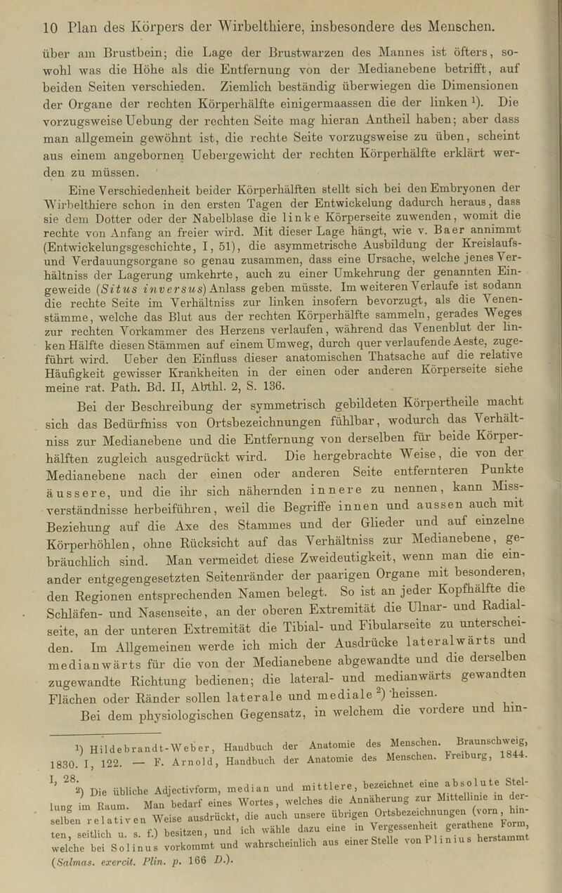 über am Brustbein; die Lage der Brustwarzen des Mannes ist öfters, so- wohl was die Höbe als die Entfernung von der Medianebene betrifft, auf beiden Seiten verschieden. Ziemlich beständig überwiegen die Dimensionen der Organe der rechten Körperhälfte einigermaassen die der linken J). Die vorzugsweiseUebung der rechten Seite mag hieran Antheil haben; aber dass man allgemein gewöhnt ist, die rechte Seite vorzugsweise zu üben, scheint aus einem angebornen Uebergewicht der rechten Körperhälfte erklärt wer- den zu müssen. Eine Verschiedenheit beider Körperhälften stellt sich bei den Embryonen der Wirbelthiere schon in den ersten Tagen der Entwickelung dadurch heraus, dass sie dem Dotter oder der Nabelblase die linke Körperseite zuwenden, womit die rechte von Anfang an freier wird. Mit dieser Lage hängt, wie v. Baer annimmt (Entwickelungsgeschichte, I, 51), die asymmetrische Ausbildung der Kreislaufs- und Verdauungsorgane so genau zusammen, dass eine Ursache, welche jenes Ver- hältnis der Lagerung umkehrte, auch zu einer Umkehrung der genannten Ein- geweide (Situs inversus) Anlass geben müsste. Im weiteren Verlaufe ist sodann die rechte Seite im Verhältnis zur linken insofern bevorzugt, als die A enen- stämme, welche das Blut aus der rechten Körperhälfte sammeln, gerades M eges zur rechten Vorkammer des Herzens verlaufen, während das 'S enenblut der lin- ken Hälfte diesen Stämmen auf einem Umweg, durch quer verlaufende Aeste, zuge- führt wird. Ueber den Einfluss dieser anatomischen Thatsache auf die relative Häufigkeit gewisser Krankheiten in der einen oder anderen Körperseite siehe meine rat. Path. Bd. II, Abthl. 2, S. 136. Bei der Beschreibung der symmetrisch gebildeten Körpertheile macht sich das Bedürfhiss von Ortsbezeichnungen fühlbar, wodurch das Verhält- niss zur Medianebene und die Entfernung von derselben für beide Körper- hälften zugleich ausgedrückt wird. Die hergebrachte Weise, die von der Medianebene nach der einen oder anderen Seite entfernteren Punkte äussere, und die ihr sich nähernden innere zu nennen, kann Miss- verständnisse herbeiführen, weil die Begriffe innen und aussen auch mit Beziehung auf die Axe des Stammes und der Glieder und auf einzelne Körperhöhlen, ohne Rücksicht auf das Verhältniss zur Medianebene, ge- bräuchlich sind. Man vermeidet diese Zweideutigkeit, wenn man die ein- ander entgegengesetzten Seitenränder der paarigen Organe mit besondeien, den Regionen entsprechenden Namen belegt. So ist an jeder Kopfhälfte die Schläfen- und Nasenseite, an der oberen Extremität die Ulnar- und Radial- seite, an der unteren Extremität die Tibial- und Fibularseite zu unterschei- den. Im Allgemeinen werde ich mich der Ausdrücke lateralwarts und medianwärts für die von der Medianebene abgewandte und die derselben zugewandte Richtung bedienen; die lateral- und medianwäits gewan ten Flächen oder Ränder sollen laterale und mediale ) heissen. Bei dem physiologischen Gegensatz, in welchem die \oideie un m 1) Hildebrandt-Weber, Handbuch der Anatomie des Menschen. Braunschwe.g, 1830. I, 122. — F. Arnold, Handbuch der Anatomie des Menschen, hreiburg, 1844. Ij 282) Die übliche Adjectivform, median und mittlere, bezeichnet eine absolute Stel- lunv im Raum Man bedarf eines Wortes, welches die Annäherung zur Mittellinie in der- selben relativen Weise ausdrückt, die auch unsere übrigen Ortsbezeichnungen (vorn, m- . . n l,»sitzen und ich wähle dazu eine in Vergessenheit geratheiie Form, welche' bei 's ol i ii us vorkommt und wahrscheinlich aus einer Stelle vonPlinius herstammt (Salmas. exercit. Plin. p. 166 D.).