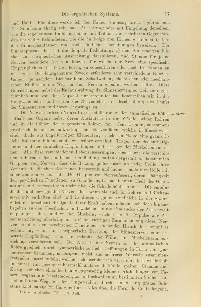 und Haut. Für diese werde ich den Namen Sinnesapparate gebrauchen. Der Sinn kann thätig sein nach Ausrottung oder mit Umgehung derselben, wie die sogenannten Hallucinationen und Träume von sichtbaren Gegenstän- den bei völlig Erblindeten, wie die in Folge von Ilirncongestion eintreten- den Sinnesphantasmen und viele ähnliche Erscheinungen beweisen. Der Sinnesapparat aber hat die doppelte Bedeutung: 1) dem Sinnesnerven Flä- chen zur peripherischen Ausbreitung darzubieten, und 2) eine für jeden Nerven besondere Art von Reizen, für welche der Nerv eine speciiische Empfänglichkeit besitzt, zu leiten, zu concentriren oder nach Umständen zu massigen. Der letztgenannte Zweck erforderte sehr verschiedene Einrich- tungen, je nachdem Lichtstrahlen, Schallwellen, chemischen oder mechani- schen Einflüssen der Weg zu dem Nerven gebahnt werden sollte. Diese Einrichtungen nebst der Endausbreitung der Sinnesnerven, so weit sie eigen- thümlich und von dem Apparat unzertrennlich ist, beschreiben wir in der Eingeweidelehre und weisen der Nervenlehre die Beschreibung des Laufes der Sinnesnerven und ihrer Ursprünge zu. Die Nervenlehre (Neurologie) stellt die in der animalischen Röhre enthaltenen Organe nebst deren Ausläufern in die Wände beider Röhren und in die Höhlen der vegetativen Röhren dar. Jene Organe, zusammen- gesetzt theils aus den mikroskopischen Nervenfäden, welche in Masse weiss sind, theils aus kugelförmigen Elementen, welche in Masse eine grauröth- liche Substanz bilden, sind, wie früher erwähnt, Träger der Seelenthätig- keiten und der sinnlichen Empfindungen und Erreger der Muskelcontractio- nen. Alle diese verschiedenen Lebensäusserungen, ebenso wie die verschie- denen Formen der sinnlichen Empfindung haften dergestalt an bestimmten Gruppen von Nerven, dass die Reizung jeder Faser an jeder Stelle ihres Verlaufs die gleichen Reactionen hervorruft und keine jemals ihre Rolle mit einer anderen vertauscht. Die Gruppe von Nervenfasern, deren Thätigkeit den psychischen Functionen zu Grunde liegt, macht einen Theil des Gehir- nes aus und erstreckt sich nicht über die Schädelhöhle hinaus. Die empfin- denden und bewegenden Nerven aber, wenn sie auch im Gehirn und Rücken- mark mit enthalten sind und in diesen Organen (vielleicht in der grauen Substanz derselben) die Quelle ihrer Kraft haben, müssen sich doch hinaüs- begeben zu den Oberflächen, auf welchen sie die Eindrücke der Aussenwelt empfangen sollen, und zu den Muskeln, welchen sie die Impulse zur Zu- sammenziehung überbringen. Auf den richtigen Zusammenhang dieser Ner- ven mit den, den psychischen Functionen dienenden Hirntheilen kommt es sodann an, wenn eine peripherische Erregung der Sinnesnerven eine be- wusste Empfindung, wenn ein Gedanke, der Wille, eine Muskelzusammen- ziehung veranlassen soll. Der Austritt der Nerven aus der animalischen Rohre geschieht durch symmetrische seitliche Oeffnungen in Form von sym- metrischen Stämmen, mächtigen, meist aus mehreren Wurzeln zusammen- tretenden Faserbündeln, welche sich peripherisch verästeln, d. h. wiederholt m feinere, eine geringere Faserzahl umfassende Bündel spalten. Stämme und Zweige schicken einander häufig gegenseitig kleinere Abtheilungen von Fa- sern, sogenannte Anastomosen, zu und schwellen an bestimmten Stellen, zu- mal aul dem Wege zu den Eingeweiden, durch Einlagerung grauer Sub- stanz knotenartig (zu Ganglien) an. Alles dies, die Form der Centralorgane, Henle, Anatomie. Thl. I, 3. Aufl.