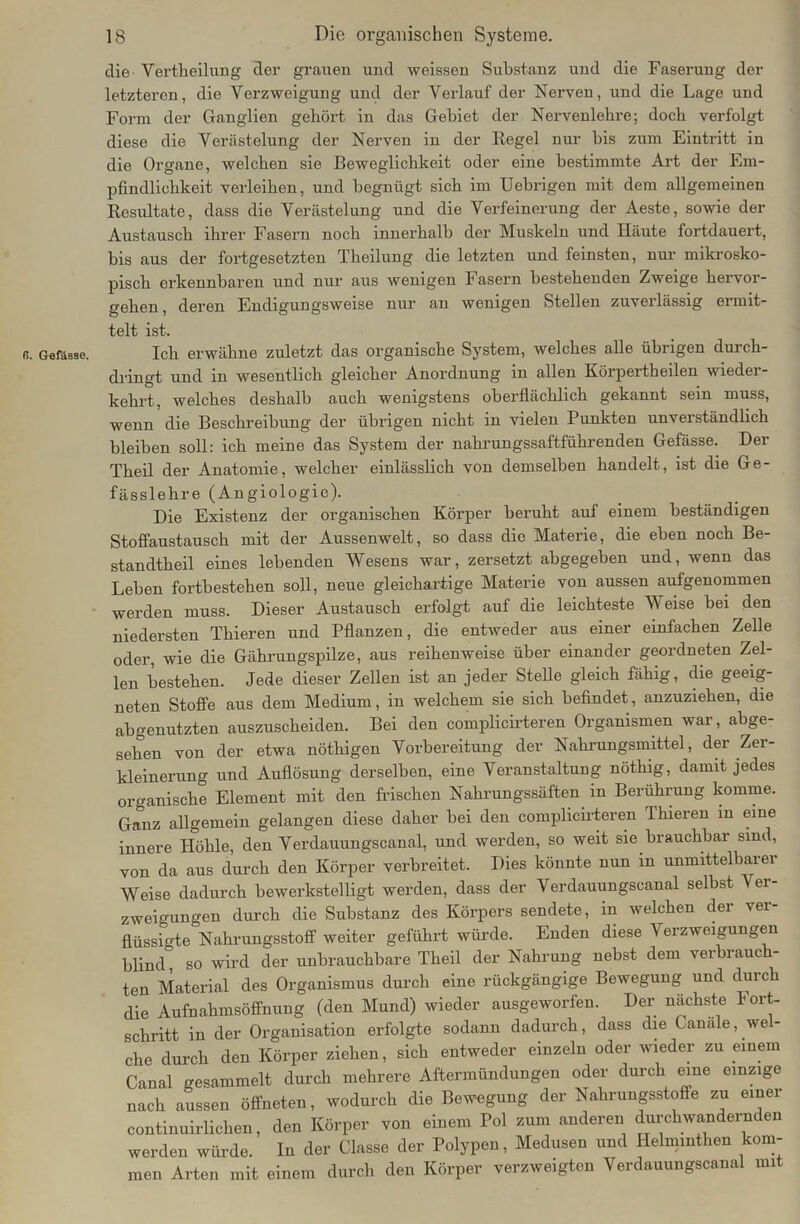 ß. Gefiisse. die Vertheilung der grauen und weissen Substanz und die Faserung der letzteren, die Verzweigung und der Verlauf der Nerven, und die Lage und Form der Ganglien gehört in das Gebiet der Nervenlehre; doch verfolgt diese die Verästelung der Nerven in der Regel nur bis zum Eintritt in pfindlichkeit verleihen, und begnügt sich im Uebrigen mit dem allgemeinen Resultate, dass die Verästelung und die Verfeinerung der Aeste, sowie der Austausch ihrer Fasern noch innerhalb der Muskeln und Häute fortdauert, bis aus der fortgesetzten Theilung die letzten und feinsten, nur mikrosko- pisch erkennbaren und nur aus wenigen Fasern bestehenden Zweige hervor- gehen, deren Endigungsweise nur an wenigen Stellen zuverlässig ermit- telt ist. Ich erwähne zuletzt das organische System, welches alle übrigen durch- dringt und in wesentlich gleicher Anordnung in allen Körpertheilen wieder- kehrt, welches deshalb auch wenigstens oberflächlich gekannt sein muss, wenn die Beschreibung der übrigen nicht in vielen Punkten unverständlich bleiben soll: ich meine das System der nahrungssaftführenden Gefässe. Der Theil der Anatomie, welcher einlässlich von demselben handelt, ist die Ge- fässlehre (Angiologie). Die Existenz der organischen Körper beruht auf einem beständigen Stoffaustausch mit der Aussenwelt, so dass die Materie, die eben noch Be- standteil eines lebenden Wesens war, zersetzt abgegeben und, wenn das Leben fortbestehen soll, neue gleichartige Materie von aussen aufgenommen werden muss. Dieser Austausch erfolgt auf die leichteste Weise bei den niedersten Thieren und Pflanzen, die entweder aus einer einfachen Zelle oder, wie die Gährungspilze, aus reihenweise über einander geordneten Zel- len bestehen. Jede dieser Zellen ist an jeder Stelle gleich fähig, die geeig- neten Stoffe aus dem Medium, in welchem sie sich befindet, anzuziehen, die abgenutzten auszuscheiden. Bei den complicirteren Organismen war, abge- sehen von der etwa nöthigen Vorbereitung der Nahrungsmittel, der Zer- kleinerung und Auflösung derselben, eine Veranstaltung nöthig, damit jedes organische Element mit den frischen Nahrungssäften in Berührung komme. Ganz allgemein gelangen diese daher bei den complicirteren Thieren in eine innere Höhle, den Verdauungscanal, und werden, so weit sie brauchbar sind, von da aus durch den Körper verbreitet. Dies könnte nun in unmittelbarer Weise dadurch bewerkstelligt werden, dass der Verdauungscanal selbst er- zweigungen durch die Substanz des Körpers sendete, in welchen der ver- flüssigte Nahrungsstoff weiter geführt würde. Enden diese Verzweigungen blind” so wird der unbrauchbare Theil der Nahrung nebst dem verbrauch- ten Material des Organismus durch eine rückgängige Bewegung und durch die Aufnahmsöffnung (den Mund) wieder ausgeworfen. Der nächste Fort- schritt in der Organisation erfolgte sodann dadurch, dass die Ganale, wel- che durch den Körper ziehen, sich entweder einzeln oder wieder zu einem Canal gesammelt durch mehrere Aftermündungen oder durch eine einzige nach aussen öffneten, wodurch die Bewegung der Nahrungsstoffe zu einer continuirlichen, den Körper von einem Pol zum anderen durchwandernden werden würde. In der Classe der Polypen, Medusen und Helminthen kom- men Arten mit einem durch den Körper verzweigten Verdauungscanal mit
