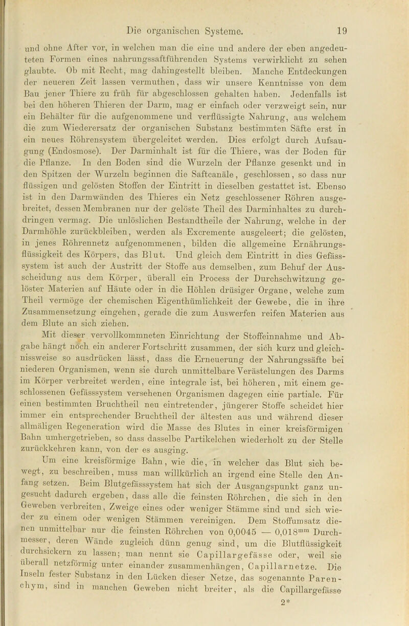 und ohne After vor, in welchen man die eine und andere der eben angedeu- teten Formen eines nahrungssaftführenden Systems verwirklicht zu sehen glaubte. Ob mit Recht, mag dahingestellt bleiben. Manche Entdeckungen der neueren Zeit lassen vermuthen, dass wir unsere Kenntnisse von dem Bau jener Thiere zu früh für abgeschlossen gehalten haben. Jedenfalls ist bei den höheren Thieren der Darm, mag er einfach oder verzweigt sein, nur ein Behälter für die aufgenommene und verflüssigte Nahrung, aus welchem die zum Wiederersatz der organischen Substanz bestimmten Säfte erst in ein neues Röhrensystem übergeleitet werden. Dies erfolgt durch Aufsau- gung (Endosmose). Der Darminhalt ist für die Thiere, was der Boden für die Pflanze. In den Boden sind die Wurzeln der Pflanze gesenkt und in den Spitzen der Wurzeln beginnen die Saftcanäle, geschlossen, so dass nur flüssigen und gelösten Stoffen der Eintritt in dieselben gestattet ist. Ebenso ist in den Darmwänden des Thieres ein Netz geschlossener Röhren ausge- breitet, dessen Membranen nur der gelöste Theil des Darminhaltes zu durch- dringen vermag. Die unlöslichen Bestandtheile der Nahrung, welche in der Darmhöhle Zurückbleiben, werden als Excremente ausgeleert; die gelösten, in jenes Röhrennetz aufgenommenen, bilden die allgemeine Ernähx-ungs- flüssigkeit des Körpers, das Blut. Uud gleich dem Eintritt in dies Gefäss- system ist auch der Austritt der Stoffe aus demselben, zum Behuf der Aus- scheidung aus dem Körper, überall ein Process der Durchschwitzung ge- löster Materien auf Häute oder in die Höhlen drüsiger Organe, welche zum Theil vermöge der chemischen Eigenthümlichkeit der Gewebe, die in ihre Zusammensetzung eingehen, gerade die zum Auswerfen reifen Materien aus dem Blute an sich ziehen. Mit dieser vervollkommneten Einrichtung der Stoffeinnahme und Ab- gabe hängt noch ein anderer Fortschritt zusammen, der sich kurz undgleich- nissweise so ausdrücken lässt, dass die Erneuerung der Nahrungssäfte bei niederen Organismen, wenn sie durch unmittelbare Verästelungen des Darms im Körper verbreitet werden, eine integrale ist, bei höheren, mit einem ge- schlossenen Gefässsystem versehenen Organismen dagegen eine partiale. Für einen bestimmten Bruchtheil neu eintretender, jüngerer Stoffe scheidet hier immer ein entsprechender Bruchtheil der ältesten aus xxnd während dieser allmäligen Regeneration wird die Masse des Blutes in einer kreisförmigen Bahn umhergetrieben, so dass dasselbe Partikelchen wiederholt zu der Stelle zurückkehren kann, von der es ausging. Um eine kreisförmige Bahn, wie die, in welcher das Blut sich be- wegt, zu beschreiben, muss man willkürlich an irgend eine Stelle den An- fang setzen. Beim Blutgefässsystem hat sich der Ausgangspunkt ganz un- gesucht dadurch ergeben, dass alle die feinsten Röhrchen, die sich in den Geweben veibieiten, Zweige eines oder weniger Stämme sind und sich wie- der zu einem oder wenigen Stämmen vereinigen. Dem Stoffumsatz die- nen unmittelbar nur die feinsten Röhrchen von 0,0045 — 0,018mra Durch- messei, deren Wände zugleich dünn genxxg sind, um die Blutflüssigkeit duxchsickern zu lassen; man nennt sie Capillargefässe oder, weil sie überall netzförmig unter einander zxxsamnxenhängen, Capillarnetze. Die Inseln fester Sxxbstanz in den Lücken dieser Netze, das sogenannte Paren- clijm, sind in manchen Geweben nicht breiter, als die Capillargefässe 2*